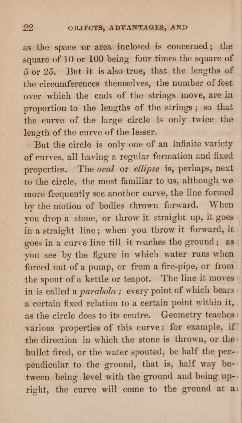 as the space or area inclosed is concerned; the square of 10 or 100 being four times the square of 5 or 25. But it is also true, that the lengths of the circumferences themselves, the number of feet over which the ends of the strings move, are in proportion to the lengths of the strings; so that the curve of the large circle is only twice the length of the curve of the lesser. But the circle is only one of an infinite variety of curves, all having a regular formation and fixed properties. The oval or ellipse is, perhaps, next to the circle, the most familiar to us, although we more frequently see another curve, the line formed by the motion of bodies thrown forward. When in a straight line; when you throw it forward, it goes in a curve line till it reaches the ground; as. you see by the figure in which water runs when forced out of a pump, or from a fire-pipe, or from in is called a parabola ; every point of which bears | the direction in which the stone is thrown, or the: bullet fired, or the water spouted, be half the per-- pendicular to the ground, that is, half way be-: tween being level with the ground and being up-- right, the curve will come to the ground at ai