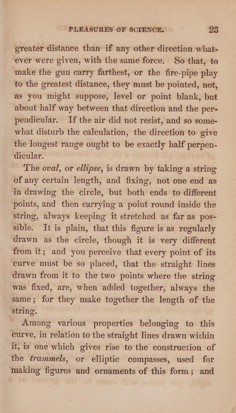 greater distance than if any other direction what- ever were given, with the same force. So that, to make the gun carry farthest, or the fire-pipe play to the greatest distance, they must be pointed, not, as you might suppose, level or point blank, but about half way between that direction and the per- pendicular. If the air did not resist, and so some- what disturb the calculation, the direction to give the longest range ought to be exactly half perpen- dicular. The oval, or ellipse, is drawn by taking a string of any certain length, and fixing, not one end as in drawing the circle, but both ends to different points, and then carrying a point round inside the string, always keeping it stretched as far as pos- sible. It is plain, that this figure is as regularly drawn as the circle, though it is very different from it; and you perceive that every point of its curve must be so placed, that the straight lines drawn from it to the two points where the string was fixed, are, when added together, always the same; for they make together the length of the ‘String. _ Among various properties belonging to this curve, in relation to the straight lines drawn within it, is one which gives rise to the construction of the trammels, or elliptic compasses, used for making figures and ornaments of this form; and