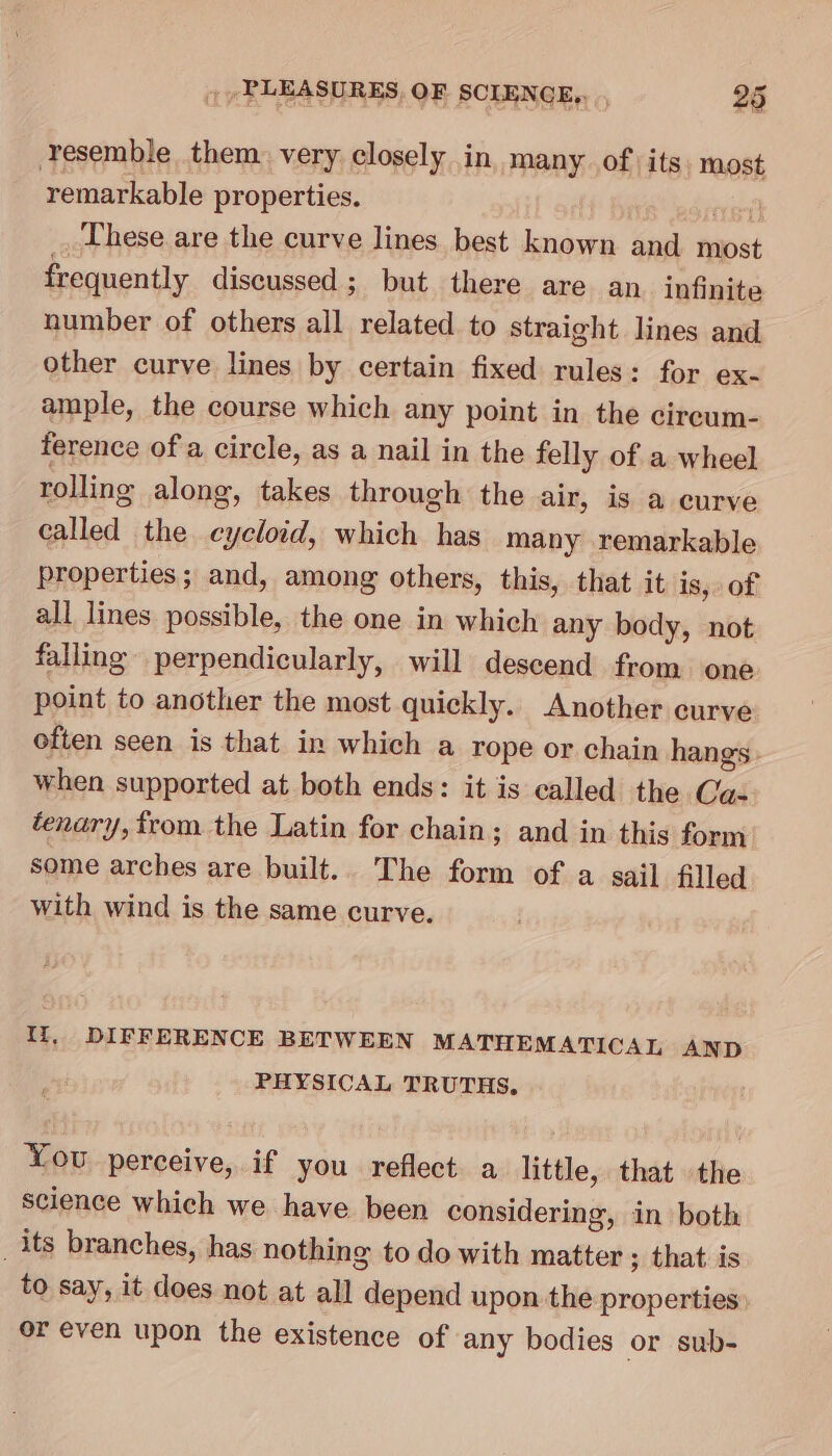 Yesemble them. very closely in many ofits. most remarkable properties. Et] These are the curve lines best known and most frequently discussed ; but there are an. infinite number of others all related to straight lines and other curve lines by certain fixed rules: for ex- ample, the course which any point in the cireum- ference of a circle, as a nail in the felly of a wheel rolling along, takes through the air, is a curve called the eycloid, which has many remarkable properties; and, among others, this, that it is, of all lines possible, the one in which any body, not falling perpendicularly, will descend from one point to another the most quickly. Another curve often seen is that in which a rope or chain hangs. when supported at both ends: it is called the Ca- tenary, from the Latin for chain. ; and in this form some arches are built. 'The form of a sail filled with wind is the same curve. Ii, DIFFERENCE BETWEEN MATHEMATICAL AND PHYSICAL TRUTHS. You perceive, if you reflect a little, that the science which we have been considering, in both _its branches, has nothing to do with matter ; that is to say, it does not at all depend upon the properties: or even upon the existence of any bodies or sub-