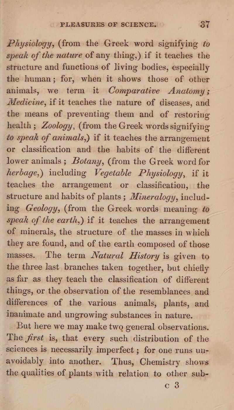 Physiology, (from the Greek word signifying to speak of the nature of any thing,) if it teaches the structure and functions of living bodies, especially the human; for, when it shows those of other animals, we term it Comparative Anatomy; MMedicine, if it teaches the nature of diseases, and the means of preventing them and of restoring health; Zoology, (from the Greek words signifying to speak of animals,) if it teaches the arrangement or classification and the habits of the different lower animals ; Botany, (from the Greek word for herbage,) including Vegetable Physiology, if it teaches the arrangement or classification, the structure and habits of plants ; Mineralogy, includ- ing G'eology, (from the Greek words meaning ¢o speak of the earth,) if it teaches the arrangement of minerals, the structure of the masses in which they are found, and of the earth composed of those masses. The term Natural History is given to the three last branches taken together, but chiefly as far as they teach the classification of different things, or the observation of the resemblances and differences of the various animals, plants, and inanimate and ungrowing substances in nature. But here we may make two general observations. The jirst is, that every such distribution of the _ sciences is necessarily imperfect ; for one runs un- avoidably into another. Thus, Chemistry shows the qualities of plants with relation to other sub- c 3