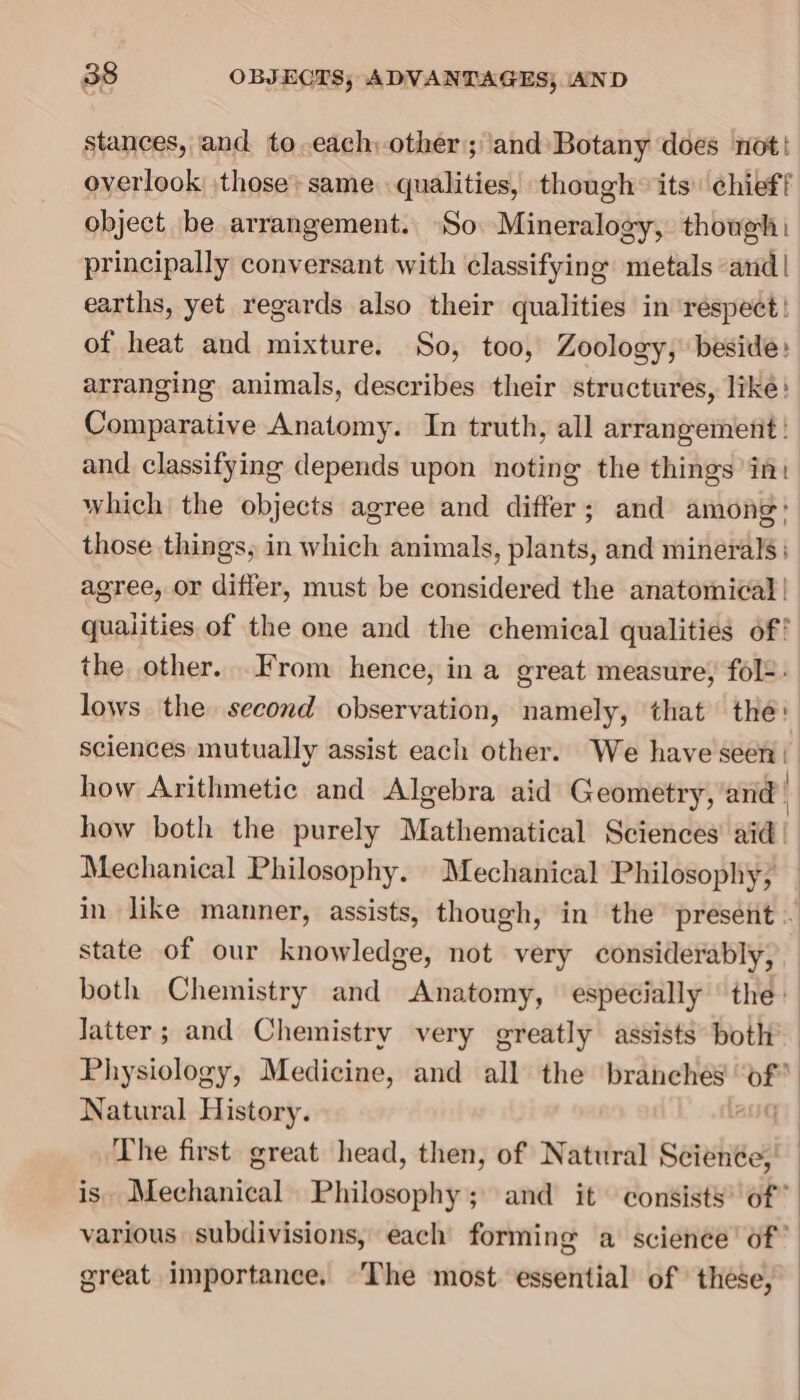 stances, and to,each, other; and Botany does not! overlook \those: same. qualities, though: its’ chief! object be arrangement. So Mineralogy, though: principally conversant with classifying metals and | earths, yet regards also their qualities in respect! of heat and mixture. So, too, Zoology, beside: arranging animals, describes their structures, like: Comparative Anatomy. In truth, all arrangement! and classifying depends upon noting the things in: which the objects agree and differ; and among: those things, in which animals, plants, and minerals ; agree, or differ, must be considered the anatomical | qualities of the one and the chemical qualities of! the other..From hence, in a great measure, fols: lows the second observation, namely, that the: sciences mutually assist each other. We have seen | how Arithmetic and Algebra aid Geometry, and . how both the purely Mathematical Sciences’ aid Mechanical Philosophy. Mechanical Philosophy, in like manner, assists, though, in the present - state of our knowledge, not very considerably, both Chemistry and Anatomy, especially the: Jatter; and Chemistry very greatly assists both Physiology, Medicine, and all the branches ‘of* Natural History. aug) The first great head, then, of Natural Seienée, is Mechanical Philosophy; and it consists’ of” various subdivisions, each forming a science’ of’ great importance. The most essential of these,