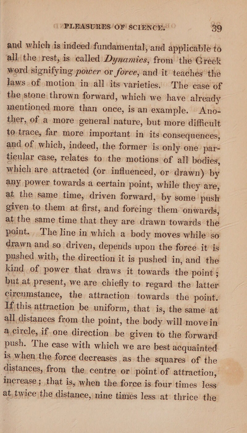 and which is indeed fundamental; and applicable to ‘all the rest, is. called Dynamics, from the Greek word signifying power or force, and it teaches thé laws-of motion in all its varieties, The ease of the stone thrown forward, which we have already mentioned more than once, is an example. Ano- ther, of a more general nature, but more difficult to. trace, far more important in its consequences, and of which, indeed, the former is only one par- ticular case, relates to the motions of all bodies, which are attracted (or influenced, or drawn) by any power towards a certain point, while they are, at the same time, driven forward, by some push given to them at first, and forcing them onwards, at the same time that they are drawn towards the point. The line in which a body moves while’ so drawn and so driven, depends upon the force it’ is pushed with, the direction it is pushed in, and the kind of power that draws it towards the point ; but at present, we are chiefly to regard the latter circumstance, the attraction towards the point. If this attraction be uniform, that is, the same at all distances from the point, the body will move in acircle, if. one direction be given to the forward push. The case with which we are best acquainted is when the force decreases as. the squares of the distances, from the centre or point of attraction, ‘increase ; that is, when the force is four times less at. twice the distance, nine timés less at: thrice the