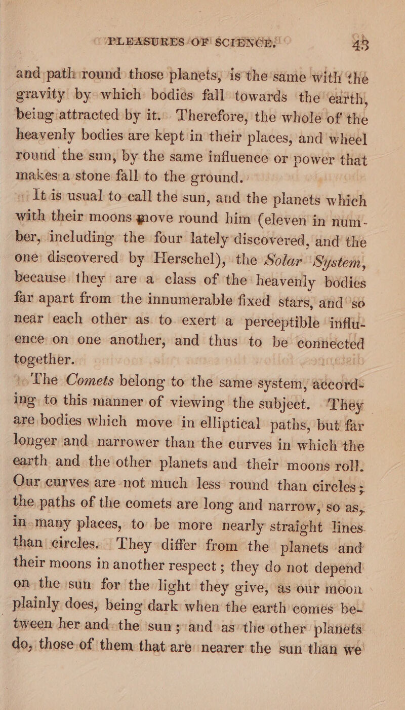 and path round those planets, ‘is the same with “he gravity by which bodies fall towards the’ earth, being attracted by it. Therefore, the whole of the heavenly bodies are kept in their places, and wheel round the sun, by the same influence or power that makesa stone fall to the ground. [tas usual to call the sun, and the planets which with their moons giove round him (eleven in num- ber, including the four lately discovered, and the one discovered by Herschel), the Solar System, because they are a class of the: heavenly bodies far apart from the innumerable fixed stars, and ‘so near each other as to exert a perceptible influ. ence on one another, and thus to be connected together. jedeil The Comets belong to the same system, accord: ing to this manner of viewing the subject. ‘They are bodies which move in elliptical paths, but far longer and narrower than the curves in which the earth and the other planets and their moons roll. Our curves are not much less round than circles; the paths of the comets are long and narrow, so as,. in.many places, to be more nearly straight lines. than circles. They differ from the planets ‘and their moons in another respect ; they do not depend on the sun for the light they give, as our moon plainly does, being dark when the earth comes bee _ tween her and. the ‘sun ;:andas/the other planets do, those of them that are nearer the sun than we