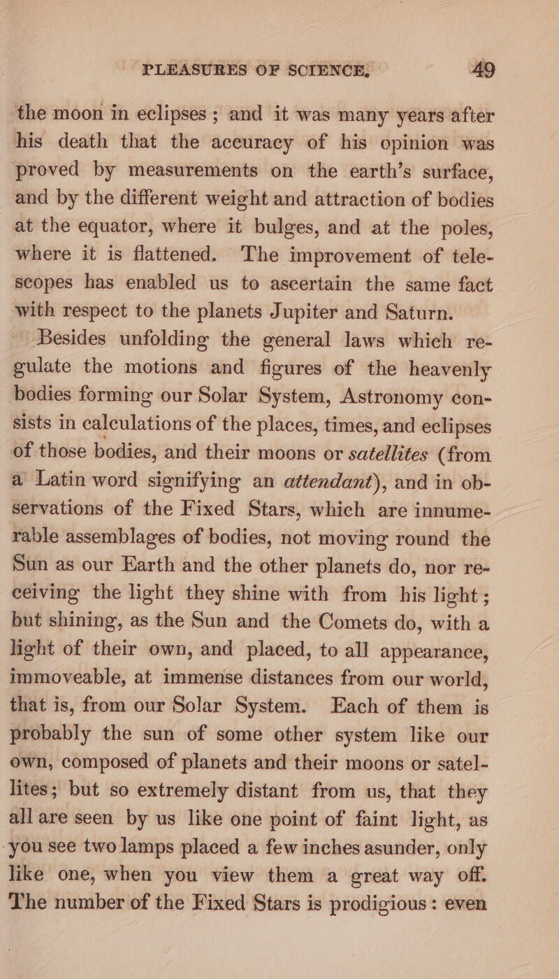 the moon in eclipses ; and it was many years after his death that the accuracy of his opinion was proved by measurements on the earth’s surface, and by the different weight and attraction of bodies at the equator, where it bulges, and at the poles, where it is flattened. The improvement of tele- scopes has enabled us to ascertain the same fact with respect to the planets Jupiter and Saturn. Besides unfolding the general laws which re- gulate the motions and figures of the heavenly bodies forming our Solar System, Astronomy con- sists in calculations of the places, times, and eclipses of those bodies, and their moons or satellites (from a Latin word signifying an attendant), and in ob- servations of the Fixed Stars, which are innume- rable assemblages of bodies, not moving round the Sun as our Earth and the other planets do, nor re- ceiving the light they shine with from his light; but shining, as the Sun and the Comets do, with a light of their own, and placed, to all appearance, immoveable, at immense distances from our world, that is, from our Solar System. Each of them is probably the sun of some other system like our own, composed of planets and their moons or satel- lites; but so extremely distant from us, that they all are seen by us like one point of faint light, as -you see two lamps placed a few inches asunder, only like one, when you view them a great way off. The number of the Fixed Stars is prodigious : even