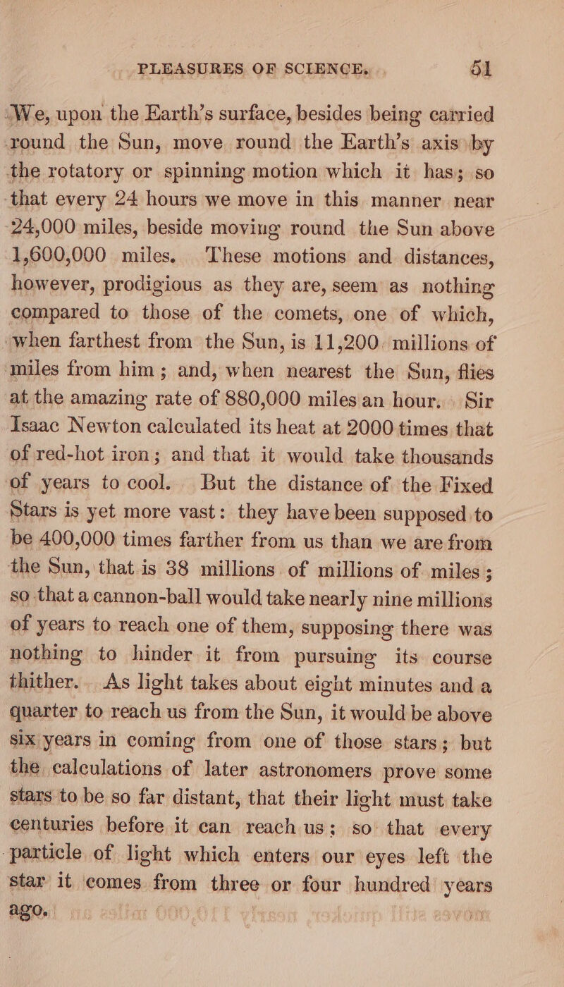 ‘We, upon the Earth’s surface, besides being carried round the Sun, move round the Earth’s axis by the rotatory or spinning motion which it has; so that every 24 hours we move in this manner. near 24,000 miles, beside moving round the Sun above 1,600,000 miles. These motions and distances, however, prodigious as they are, seem as nothing compared to those of the comets, one of which, when farthest from the Sun, is 11,200. millions of ‘miles from him; and, when nearest the Sun, flies at the amazing rate of 880,000 miles an hour, Sir Isaac Newton calculated its heat at 2000 times that of red-hot iron; and that it would take thousands of years to cool. But the distance of the Fixed Stars is yet more vast: they have been supposed to be 400,000 times farther from us than we are from the Sun, that is 38 millions of millions of miles ; so that a cannon-ball would take nearly nine millions of years to reach one of them, supposing there was nothing to hinder it from pursuing its course thither. As light takes about eight minutes and a quarter to reach us from the Sun, it would be above six years in coming from one of those stars; but the calculations of later astronomers prove some stars to be so far distant, that their light must take centuries before it can reach us; so that every ‘particle of light which enters our eyes left the star it comes from three or four hundred year ago. : al