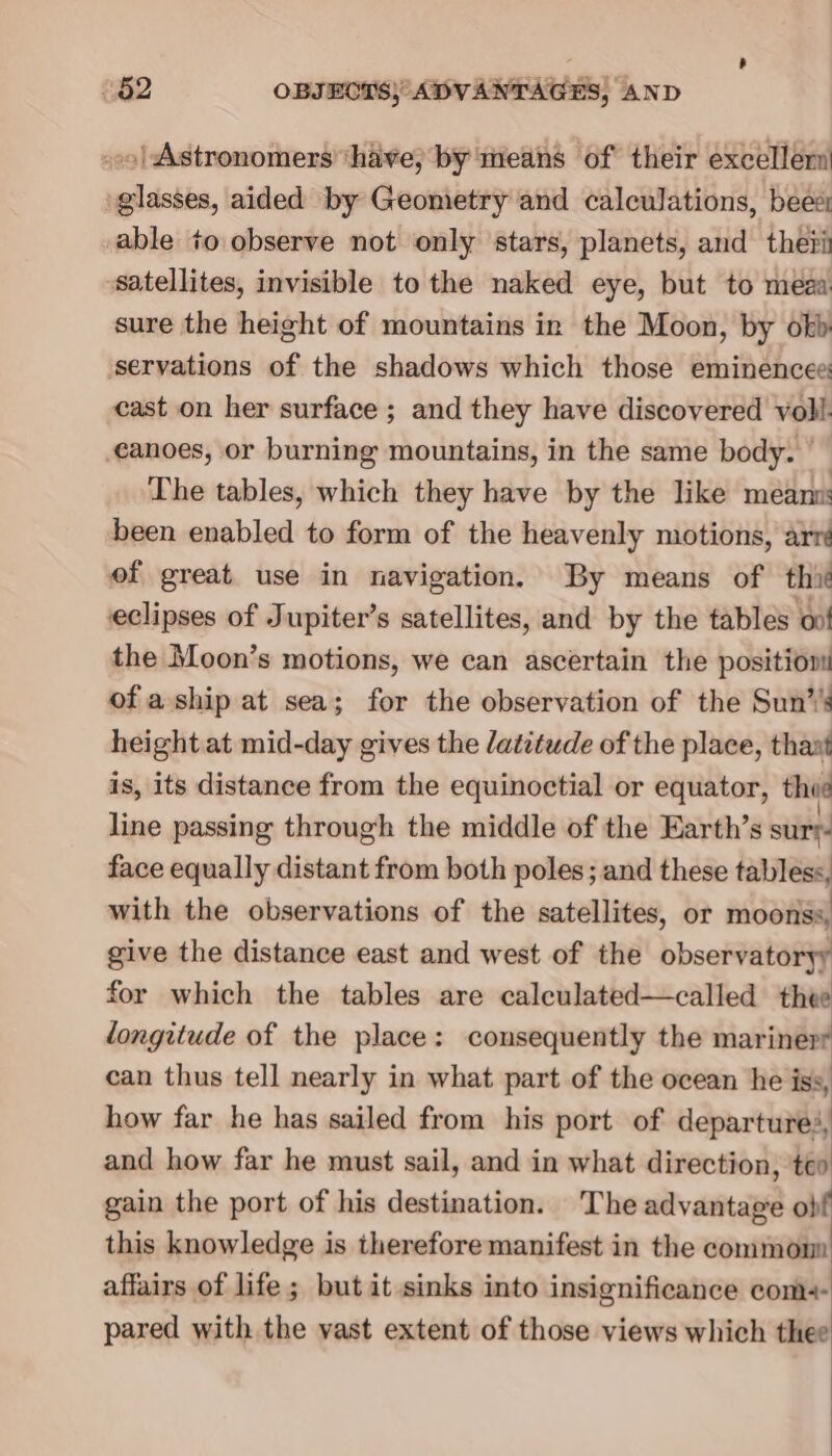 -»o| Astronomers ‘have; by means of their excellern’ glasses, aided by Geometry and calculations, bees able to observe not only stars, planets, and theii satellites, invisible to the naked eye, but to meaa: sure the height of mountains in the Moon, by okb servations of the shadows which those eminencee: cast on her surface ; and they have discovered voll. canoes, or burning mountains, in the same body. — The tables, which they have by the like meanm: been enabled to form of the heavenly motions, arré of great use in navigation. By means of thit eclipses of Jupiter’s satellites, and by the tables oo! the Moon’s motions, we can ascertain the position of a.ship at sea; for the observation of the Sun’’s height at mid-day gives the datitude of the place, thant is, its distance from the equinoctial or equator, thee line passing through the middle of the Earth’s sur face equally distant from both poles; and these tabless, with the observations of the satellites, or moonss, give the distance east and west of the observatoryy for which the tables are calculated—called thee longitude of the place: consequently the marinerr can thus tell nearly in what part of the ocean he iss, how far he has sailed from his port of departures, and how far he must sail, and in what direction, ‘teo gain the port of his destination. The advantage obf this knowledge is therefore manifest in the common affairs of life ; but it sinks into insignificance com+- pared with the vast extent of those views which thee