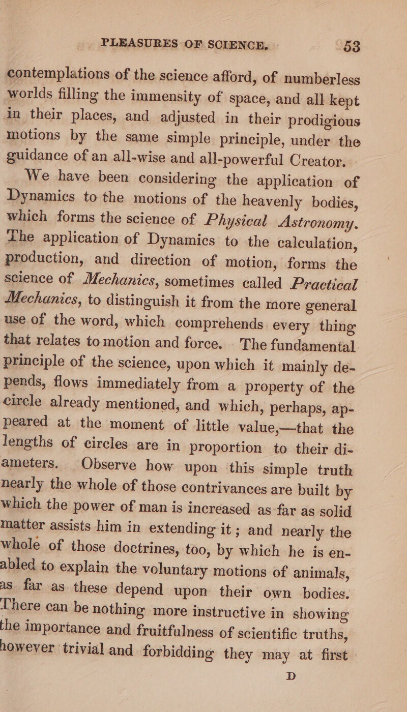 contemplations of the science afford, of numberless worlds filling the immensity of space, and all kept in their places, and adjusted in their prodigious motions by the same simple principle, under the guidance of an all-wise and all-powerful Creator. We have been considering the application of Dynamics to the motions of the heavenly bodies, which forms the science of Physical Astronomy. Lhe application of Dynamics to the calculation, production, and direction of motion, forms the science of Mechanics, sometimes called Practical Mechanics, to distinguish it from the more general use of the word, which comprehends every thing that relates to motion and force. The fundamental principle of the science, upon which it mainly de- pends, flows immediately from a property of the circle already mentioned, and which, perhaps, ap- peared at the moment of little value,—that the lengths of circles are in proportion to their di- ameters. Observe how upon this simple truth nearly the whole of those contrivances are built by which the power of man is increased as far as solid matter assists him in extending it ; and nearly the whole of those doctrines, too, by which he is en- abled to explain the voluntary motions of animals, a8 far as these depend upon their own bodies. There can be nothing more instructive in showing the importance and fruitfulness of scientific truths, however trivial and forbidding they may at first D