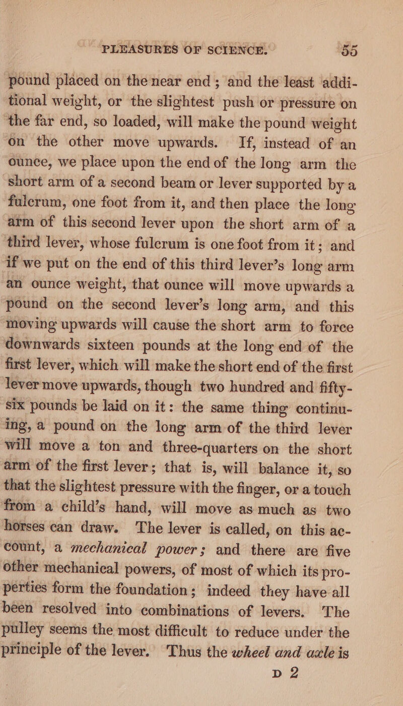 pound placed on the near end; and the least addi- tional weight, or the slightest push or pressure on the far end, so loaded, will make the pound weight ‘On the other move upwards. If, instead of an ounce, we place upon the end of the long arm the short arm of a second beam or lever supported bya fulcrum, one foot from it, and then place the long arm of this second lever upon the short arm of a third lever, whose fulcrum is one foot from it; and if we put on the end of this third lever’s long arm ‘an ounce weight, that ounce will move upwards a pound on the second lever’s long arm, and this moving upwards will cause the short arm to force downwards sixteen pounds at the long end of the first lever, which will make the short end of the first ‘lever move upwards, though two hundred and fifty- ‘ix pounds be laid on it: the same thing continu- ing, a pound on the long arm of the third lever will move a ton and three-quarters on the short arm of the first lever; that. is, will balance it, so that the slightest pressure with the finger, or a touch from a child’s hand, will move as much as two horses can draw. The lever is called, on this ac- count, a mechanical power; and there are five other mechanical powers, of most of which its pro- perties form the foundation; indeed they have all been resolved into combinations of levers. The pulley seems the most difficult to reduce under the principle of the lever. Thus the wheel and azle is D2