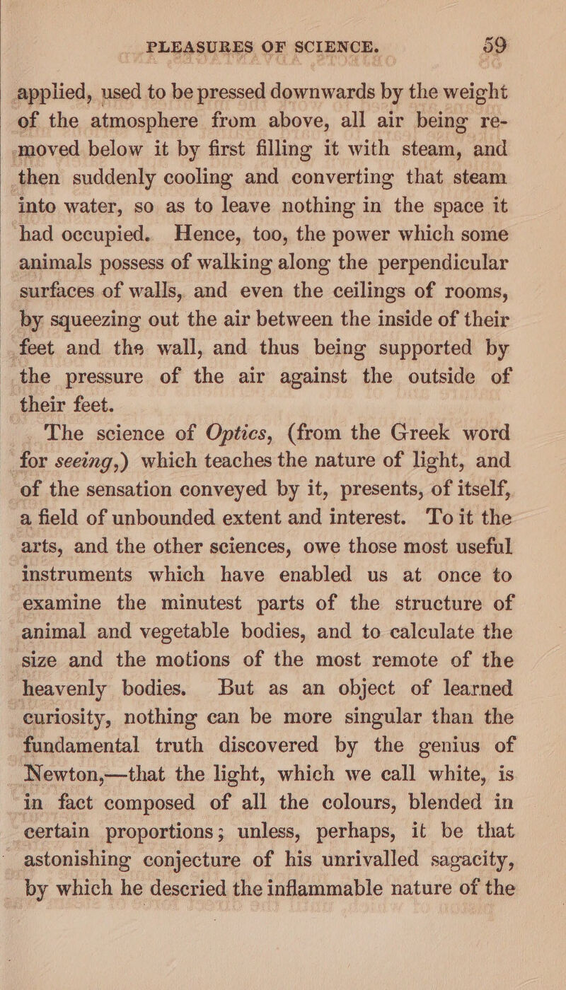 applied, used to be pressed downwards by the weight of the atmosphere from above, all air being re- moved below it by first filling it with steam, and then suddenly cooling and converting that steam into water, so as to leave nothing in the space it had occupied. Hence, too, the power which some animals possess of walking along the perpendicular surfaces of walls, and even the ceilings of rooms, by squeezing out the air between the inside of their feet and the wall, and thus being supported by the pressure of the air against the outside of their feet. The science of Optics, (from the Greek word for seeing,) which teaches the nature of light, and of the sensation conveyed by it, presents, of itself, a field of unbounded extent and interest. To it the arts, and the other sciences, owe those most useful instruments which have enabled us at once to examine the minutest parts of the structure of animal and vegetable bodies, and to calculate the size and the motions of the most remote of the heavenly bodies. But as an object of learned curiosity, nothing can be more singular than the fundamental truth discovered by the genius of Newton,—that the light, which we call white, is in fact composed of all the colours, blended in certain proportions; unless, perhaps, it be that astonishing conjecture of his unrivalled sagacity, by which he descried the inflammable nature of the