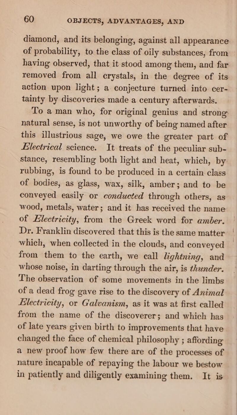 diamond, and its belonging, against all appearance of probability, to the class of oily substances, from having observed, that it stood among them, and far removed from all crystals, in the degree of its action upon light; a conjecture turned into cer- tainty by discoveries made a century afterwards. To a man who, for original genius and strong natural sense, is not unworthy of being named after this illustrious sage, we owe the greater part of Electrical science. It treats of the peculiar sub- stance, resembling both light and heat, which, by rubbing, is found to be produced in a certain class of bodies, as glass, wax, silk, amber; and to be conveyed easily or conducted through others, as wood, metals, water; and it has received the name of Electricity, from the Greek word for amber. Dr. Franklin discovered that this is the same matter which, when collected in the clouds, and conveyed from them to the earth, we call lightning, and whose noise, in darting through the air, is thunder. The observation of some movements in the limbs of a dead frog gave rise to the discovery of Animal Hlectricity, or Galvanism, as it was at first called from the name of the discoverer; and which has of late years given birth to improvements that have changed the face of chemical philosophy ; affording a new proof how few there are of the processes of nature incapable of repaying the labour we bestow in patiently and diligently examining them. It is