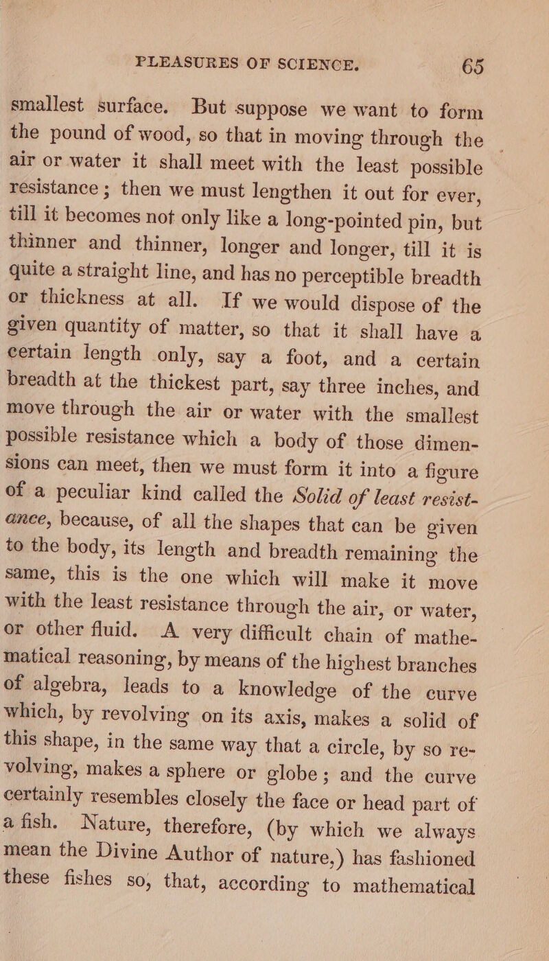 smallest surface. But suppose we want to form the pound of wood, so that in moving through the — air or water it shall meet with the least possible resistance ; then we must lengthen it out for ever, till it becomes not only like a long-pointed pin, but thinner and thinner, longer and longer, till it is quite a straight line, and has no perceptible breadth or thickness at all. If we would dispose of the given quantity of matter, so that it shall have a certain length only, say a foot, and a certain breadth at the thickest part, say three inches, and move through the air or water with the smallest possible resistance which a body of those dimen- sions can meet, then we must form it into a figure of a peculiar kind called the Solid of least resist- ance, because, of all the shapes that can be given to the body, its length and breadth remaining the same, this is the one which will make it move with the least resistance through the air, or water, or other fluid. A very difficult chain of mathe- matical reasoning, by means of the highest branches of algebra, leads to a knowledge of the curve which, by revolving on its axis, makes a solid of this shape, in the same way that a circle, by so re- volving, makes a sphere or globe ; and the curve certainly resembles closely the face or head part of a fish. Nature, therefore, (by which we always mean the Divine Author of nature,) has fashioned these fishes so, that, according to mathematical