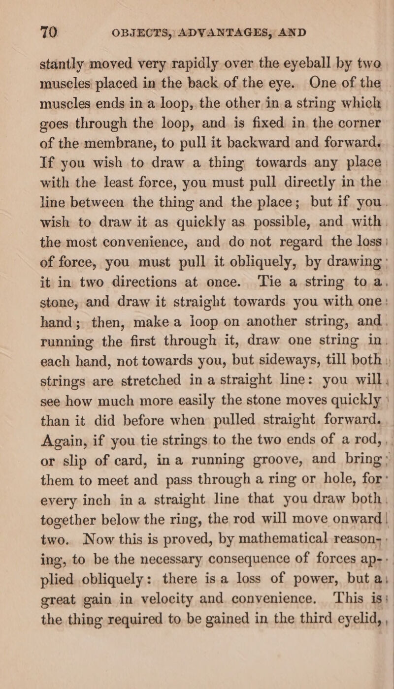 stantly moved very rapidly over the eyeball by two muscles placed in the back of the eye. One of the muscles ends in a loop, the other ina string which goes through the loop, and is fixed in. the corner of the membrane, to pull it backward and forward. If you wish to draw a thing towards any place. with the least force, you must pull directly in the: line between the thing and the place; but if you. wish to draw it as quickly as possible, and with. the most convenience, and do not regard the loss) of force, you must pull it obliquely, by drawing: it in two directions at once. Tie a string to a, stone, and draw it straight towards you with one: hand; then, make a ioop on another string, and. running the first through it, draw one string in. each hand, not towards you, but sideways, till both » strings are stretched ina straight line: you will, see how much more easily the stone moves quickly | than it did before when pulled straight forward. Again, if you tie strings to the two ends of a rod, , or slip of card, ina running groove, and bring; them to meet and pass through a ring or hole, for’ every inch ina straight line that you draw both, together below the ring, the rod will move onward! two. Now this is proved, by mathematical reason- , ing, to be the necessary consequence of forces ap-- plied. obliquely: there isa loss of power, but ai great gain in velocity and convenience. ‘This is: the thing required to be gained in the third eyelid, ,