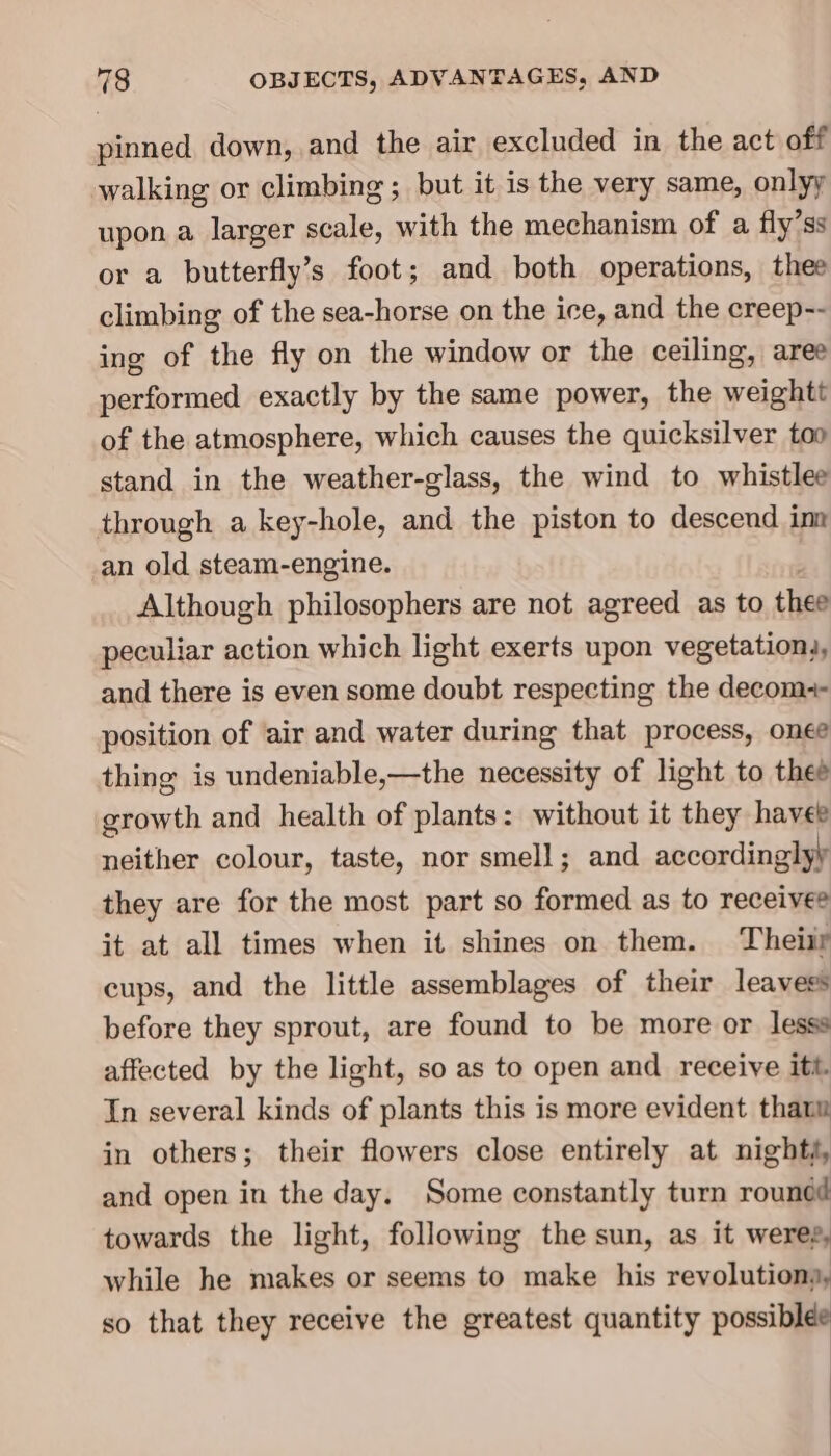 pinned down, and the air excluded in the act off walking or climbing ; but it is the very same, onlyy upon a larger scale, with the mechanism of a fly’ss or a butterfly’s foot; and both operations, thee climbing of the sea-horse on the ice, and the creep-- ing of the fly on the window or the ceiling, aree performed exactly by the same power, the weightt of the atmosphere, which causes the quicksilver too stand in the weather-glass, the wind to whistlee through a key-hole, and the piston to descend inn an old steam-engine. Although philosophers are not agreed as to thee peculiar action which light exerts upon vegetations, and there is even some doubt respecting the decom-- position of ‘air and water during that process, onee thing is undeniable,—the necessity of light to thee growth and health of plants: without it they havee neither colour, taste, nor smell; and accordinglyy they are for the most part so formed as to receivee it at all times when it shines on them. Theiir cups, and the little assemblages of their leavess before they sprout, are found to be more or lesss affected by the light, so as to open and receive itt. In several kinds of plants this is more evident thaum in others; their flowers close entirely at nighté, and open in the day. Some constantly turn rounéd towards the light, following the sun, as it wereg, while he makes or seems to make his revolutions, so that they receive the greatest quantity possiblee