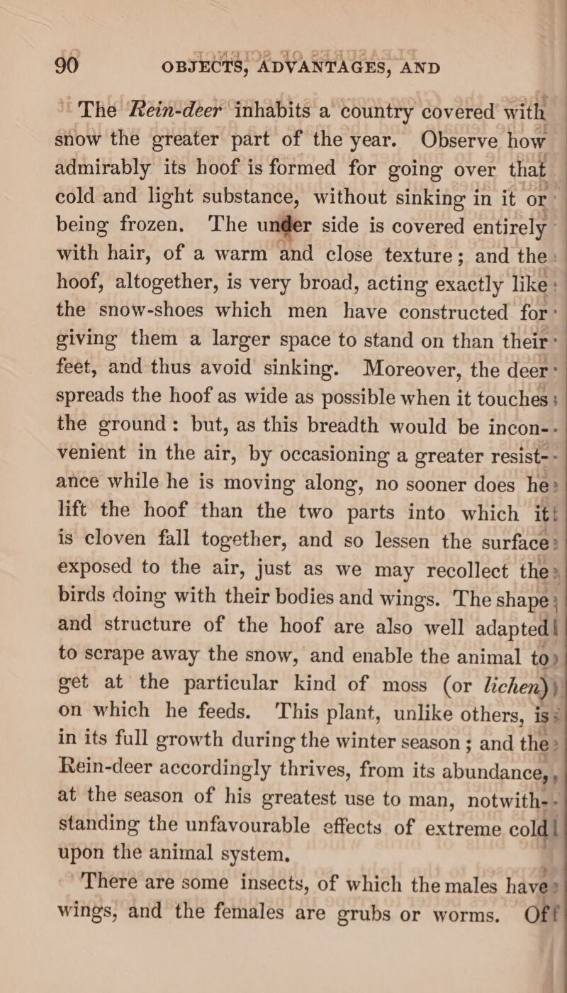 The ‘Rein-deer inhabits a country covered with snow the greater part of the year. Observe how admirably its hoof is formed for going over that cold and light substance, without sinking in it or - being Fayaant The under side is covered entirely : with hair, of a warm and close texture ; and the: hoof, altogether, is very broad, acting exactly like : the snow-shoes which men have constructed for’ giving them a larger space to stand on than their’ feet, and thus avoid sinking. Moreover, the deer ° spreads the hoof as wide as possible when it touches: the ground: but, as this breadth would be incon-- venient in the air, by occasioning a greater resist-- ance while he is moving along, no sooner does he? lift the hoof than the two parts into which it! is cloven fall together, and so lessen the surface: exposed to the air, just as we may recollect the» birds doing with their bodies and wings. The shape } and structure of the hoof are also well adapted | to scrape away the snow, and enable the animal to» get at the particular kind of moss (or lichen)) on which he feeds. This plant, unlike others, is = in its full growth during the winter season ; and the» Rein-deer accordingly thrives, from its abundance, at the season of his greatest use to man, notwith-- standing the unfavourable effects of extreme cold upon the animal system. There are some insects, of which the males haves wings, and the females are grubs or worms. oft