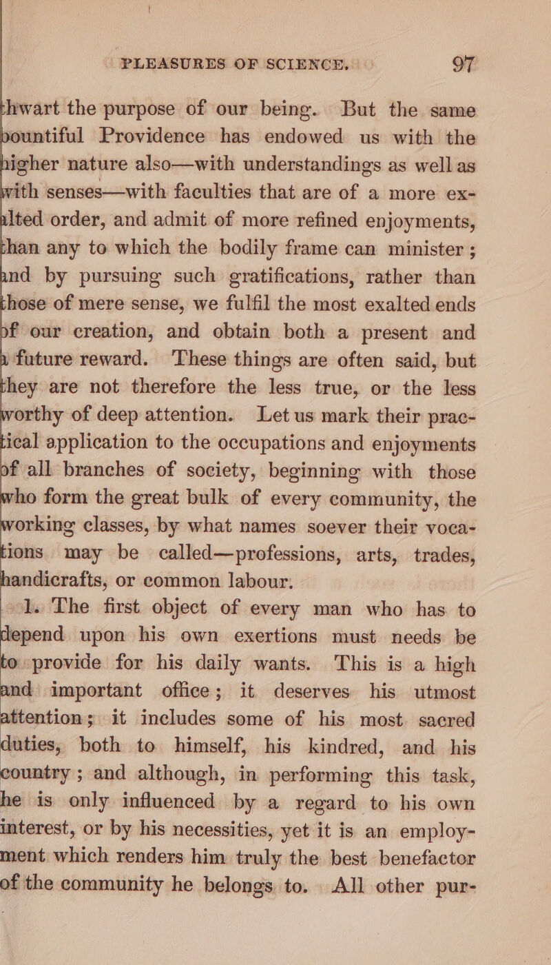 ! PLEASURES OF SCIENCE, or hwart the purpose of our being. But the same pountiful Providence has endowed us with the igher nature also—with understandings as well as with senses—with faculties that are of a more ex- ulted order, and admit of more refined enjoyments, than any to which the bodily frame can minister ; and by pursuing such gratifications, rather than hose of mere sense, we fulfil the most exalted ends of our creation, and obtain both a present and a future reward. ‘These things are often said, but hey are not therefore the less true, or the less worthy of deep attention. Let us mark their prac- ical application to the occupations and enjoyments of all branches of society, beginning with those rho form the great bulk of every community, the orking classes, by what names soever their voca- ions may be called—professions, arts, trades, handicrafts, or common labour. 1. The first. object of every man who has to depend upon his own exertions must needs be to provide for his daily wants. This is a high bs important office; it deserves his utmost ttention; it includes some of his most sacred duties, both to himself, his kindred, and_ his country ; and although, in performing this task, he is only influenced by a regard to his own interest, or by his necessities, yet it is an employ- ment which renders him truly the best benefactor of the community he belongs to. All other pur-