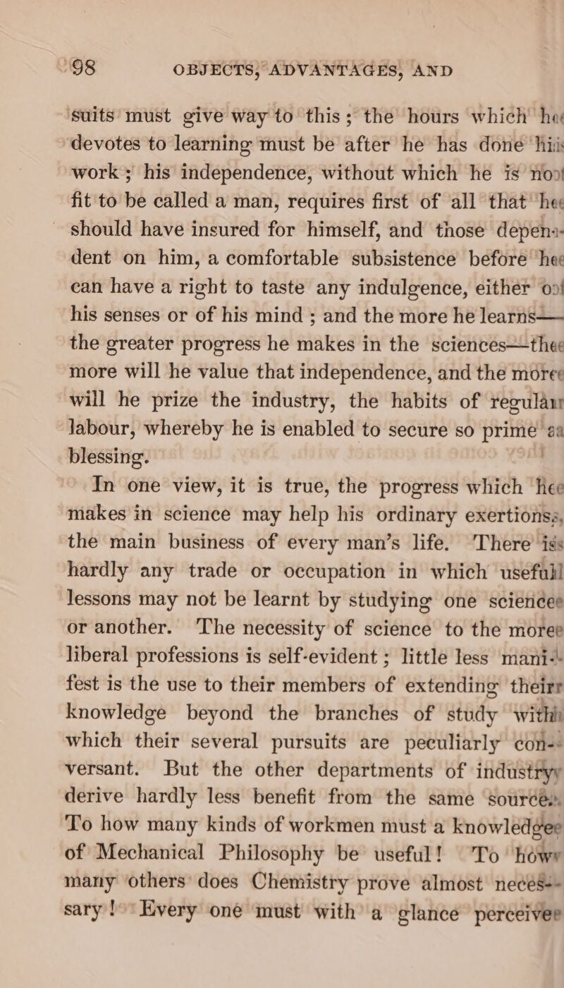 ‘suits must give way to this; the hours which’ he devotes to learning must be after he has done ‘hii work ; his independence, without which he is no» fit to be called a man, requires first of all that’ hee should have insured for himself, and those depens- dent on him, a comfortable subsistence before ‘hee can have a right to taste any indulgence, either 00! his senses or of his mind ; and the more he learns— the greater progress he makes in the sciences—thee more will he value that independence, and the moree will he prize the industry, the habits of regula labour, whereby he is enabled to secure so prime a blessing. . In one view, it is true, the progress which hee makes in science may help his ordinary exertionsa, the main business of every man’s life. There’ iss hardly any trade or occupation in which usefail lessons may not be learnt by studying one sciericee or another. The necessity of science to the moree liberal professions is self-evident ; little less mani-\ fest is the use to their members of extending theirr knowledge beyond the branches of study With which their several pursuits are peculiarly con-- versant. But the other departments of industryy derive hardly less benefit from the same ‘sources To how many kinds of workmen must a knowledgee of Mechanical Philosophy be useful! To ‘howe many others does Chemistry prove almost necés-- sary!’ Every oné must with’ a glance perceiver