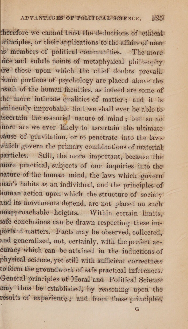 hérefore we cannot trust’ the deductions of “ethical: ptinciples, or their applications to the affairs of men’ as’ thembers of political communities. The more ice and subtle points of metaphysical philosophy: are’ those upon which the chief doubts prevail. Some portions of psychology are placed above the reach of the human faculties, as indeed are some of she more ‘intimate qualities of matter; and it is imminently improbable that we shall ever be able to: seertain the essential nature of mind; but ‘so no more are we ever likely to ascertain the ultimate cause of gravitation, or to penetrate into the laws: which govern the primary combinations of material particles. Still, the more important, because ‘the’ ore practical, subjects of our inquiries into the’ rl of the human mind, the laws which govern’ man’ s habits as an ti vtedal, and the principles of human action upon which the structure of society and its movements depend, are not placed on such ‘ittapproachable heights. Within. certain limits, safe conclusions can be drawn respecting these im- portant matters. Facts may be observed, collected, and generalized, not, certainly, with the snout ac- curacy which can be attained in the inductions of physical science, yet still with sufficient correctness to form the groundwork of safe practical inferences. Général principles of Moral and Political Science may thus be’ ‘established, by reasoning upon the results of experiences; and. from ‘those principles] G