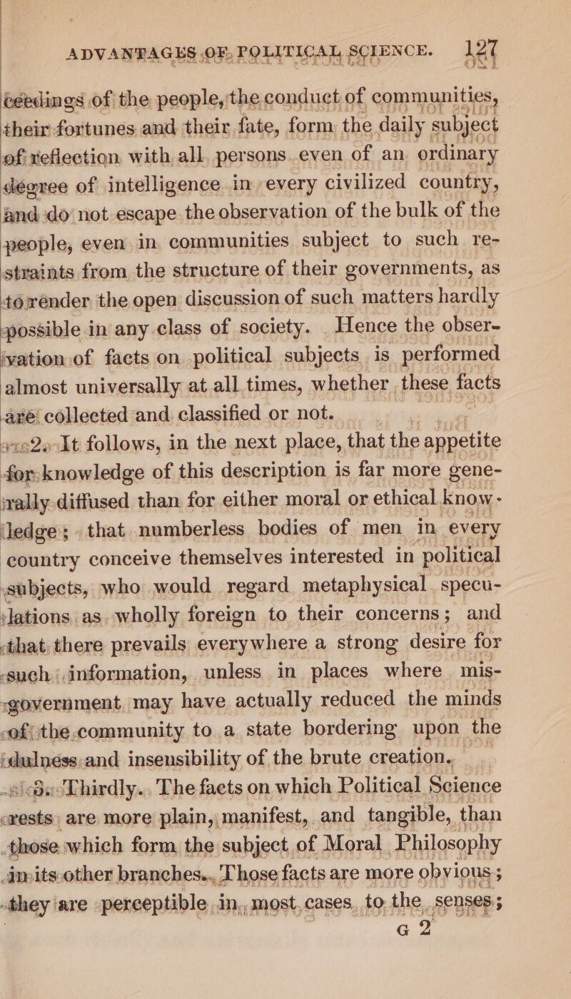 Cts A OS eh i, oO Dah tote oF eS | éeedings of the people, the conduct of communities, their fortunes and their fate, form the daily subject of: xeflection. with all. persons.even of an ordinary dégree of intelligence in every civilized country, and do’ not escape the observation of the bulk of the people, even in communities subject to such re- straints from the structure of their governments, as towender the open discussion of such matters hardly possible in any class of society. Hence the obser- vation of facts on political subjects. is performed almost universally at all times, whether these facts bi Loehisetee and. classified or not. » At follows, in the next place, that the appetite po eae of this description i is far more gene- wally diffused than for either moral or ethical know- Jedge; . that numberless bodies of men in every ‘country conceive themselves interested in political subjects, who would regard metaphysical. specu- jlations as, wholly foreign to their concerns ; and :that, there prevails sani tae a strong desire for -such,information, unless in places where mis- government, may have actually reduced the minds -of(the.community to a state bordering upon the ‘dulness.and insensibility of the brute creation. _ 60-Thirdly.. The facts on which Political, Science siaites are more plain, manifest, and tangible, than those which form, the subject of Moral Philosophy inpits.other branches... Those! facts are more obyious 5 ; they: are perceptible .in,, most, cases. to the. Senses; G2