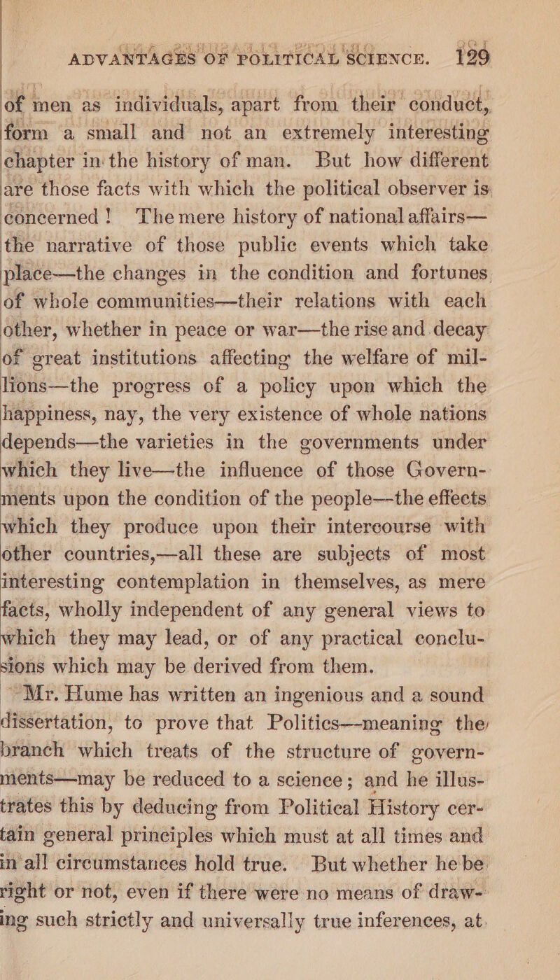 QUE Ae ARTS 2H Bao ; cy C2 ADVANTAGES OF POLITICAL SCIENCE. 129 of men as individuals, apart from their conduct, form a small and not an extremely interesting chapter in the history of man. But how different are those facts with which the political observer is: concerned! The mere history of national affairs— the narrative of those public events which take place—the changes in the condition and fortunes of whole communities—their relations with each other, whether in peace or war—the rise and decay of great institutions affecting the welfare of mil- lions—the progress of a policy upon which the happiness, nay, the very existence of whole nations depends—the varieties in the governments under which they live—the influence of those Govern- ments upon the condition of the people—the effects which they produce upon their intercourse with other countries,—all these are subjects of most interesting contemplation in themselves, as mere facts, wholly independent of any general views to which they may lead, or of any practical conclu- sions which may be derived from them. Mr. Hume has written an ingenious and a sound dissertation, to prove that Politics—-meaning the branch which treats of the structure of govern- ments—may be reduced to a science; and he illus- trates this by deducing from Political History cer- tain general principles which must at all times and in all circumstances hold true. But whether he be right or not, even if there were no means of draw- ing such strictly and universally true inferences, at.