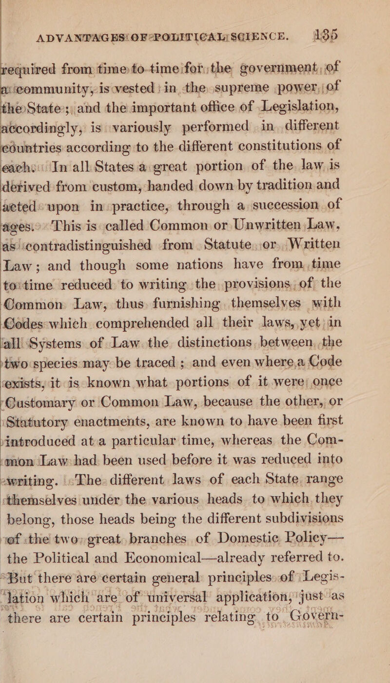 equired from time to-time forthe government, of a icommunity, is vested : in the supreme power, of the State ; ; and the important office of Legislation, accordingly, is variously performed in. different countries according to the different constitutions of eachs In all States a great portion of the, law is detived from custom, handed down by tradition and aeted: upon in practice, through a succession of ages.’ This is called Common or Unwritten Law, as contradistinguished from Statute..or, Written Law; and though some nations have from time to'time reduced to writing. the provisions, of the ©ommon Law, thus. furnishing, themselves with Godes:which comprehended all their laws,.yet in ‘alliSystems of Law. the distinctions between, the ‘two species may be traced ; and even where,a Code exists, it is known what portions of it were;,once ‘Gustomary or Common Law, because the other, or ‘Statutory enactments, are known to have been first 4Antroduced ata particular time, whereas. the Com- ‘mon (uaw: had been used before it was reduced into writing. The. different. laws of each State range themselves under the various heads. to which, they belong, those heads being the different subdivisions nef :the two» great. branches of Domestic Rolicy— the Political and Economical—alr eady referred to. “But there are certain general: principles: of | Legis- ‘lation which are of ‘universal application, ' just'as ‘there are certain principles relating to. ‘Govern-