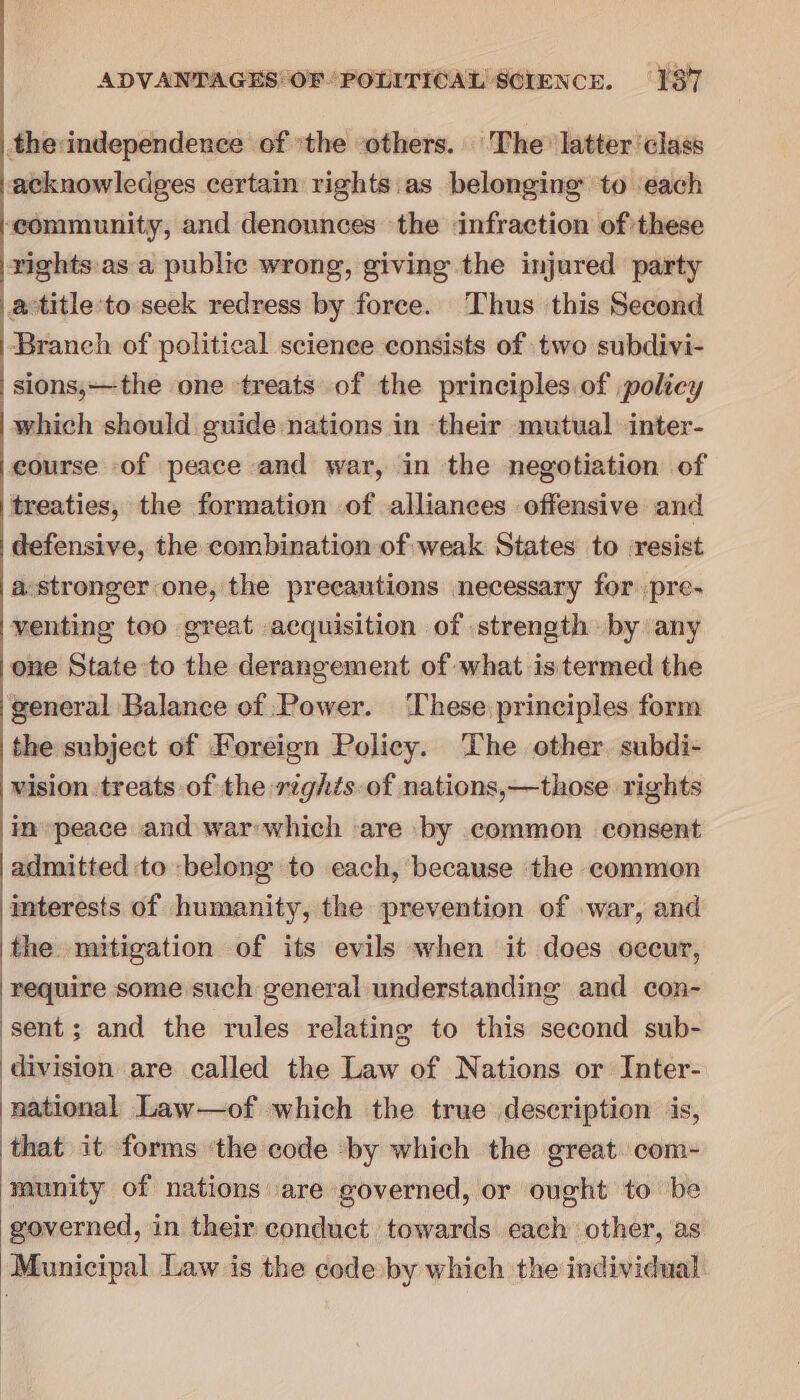 the:independence of the others. The latter class acknowledges certain rights.as belonging to each ‘community, and denounces the infraction of these vights.as a public wrong, giving the injured party a titleto:seek redress by force. Thus this Second Branch of political science consists of two subdivi- sions,—the one treats of the principles of policy which should guide nations in ‘their mutual inter- course of peace and war, in the negotiation of treaties, the formation of alliances offensive and defensive, the combination of weak States to resist a.stronger one, the precautions necessary for /pre- venting too great acquisition of strength by any one State to the derangement of what is termed the general Balance of Power. ‘These principles form the subject of Foreign Policy. ‘The other. subdi- wision treats of the rights of nations,—those rights in peace and war;which are by common consent admitted to belong to each, because the commen interests of humanity, the prevention of war, and the. mitigation of its evils when it does occur, require some such general understanding and con- sent; and the rules relating to this second sub- division are called the Law of Nations or Inter- national Law—of which the true description is, that it forms ‘the code by which the great com- munity of nations are governed, or ought to be governed, in their conduct towards each other, as Municipal Law is the code by which the individual