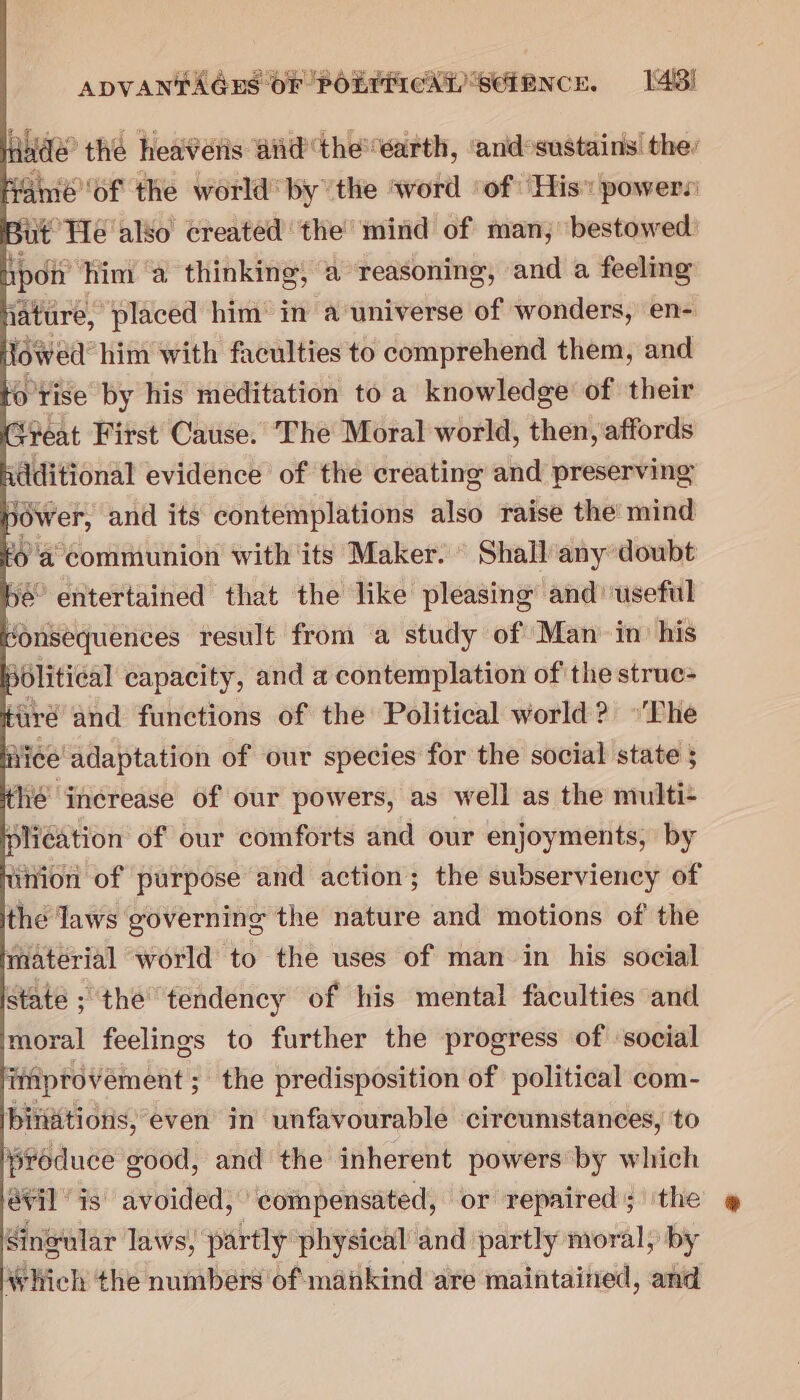 dade’ thé heaveris aid the'earth, and sustains the: amé of the world’ by the word ‘of His powers it He also created the mind of man, bestowed pot him a thinking, a reasoning, and a feeling ature, placed him’ in a universe of wonders, en- owed: him with faculties to comprehend them, and o'rise by his meditation to a knowledge of their Seat First Cause. The Moral world, then, affords idditional evidence of the creating and preserving 3dwer, and its contemplations also raise the mind 6a communion with its Maker. ° Shall any doubt ye entertained that the like pleasing and useful donsequences result from a study of Man in’ his sblitical capacity, and a contemplation of the struc- Hire and functions of the Political world? “Phe fice adaptation of our species for the social state 5 hé increase of our powers, as well as the multi- plication of our comforts and our enjoyments, by inion of purpose and action; the subserviency of the laws governing the nature and motions of the material world to the uses of man in his social state ; the tendency of his mental faculties and moral feelings to further the progress of ‘social improvement; the predisposition of political com- pbintions, even in unfavourable circumstances, to produce good, and the inherent powers by which évil is avoided, compensated, or repaired; the Singular laws, partly physical and partly moral, by Which the numbers of mahkind are maintained, and