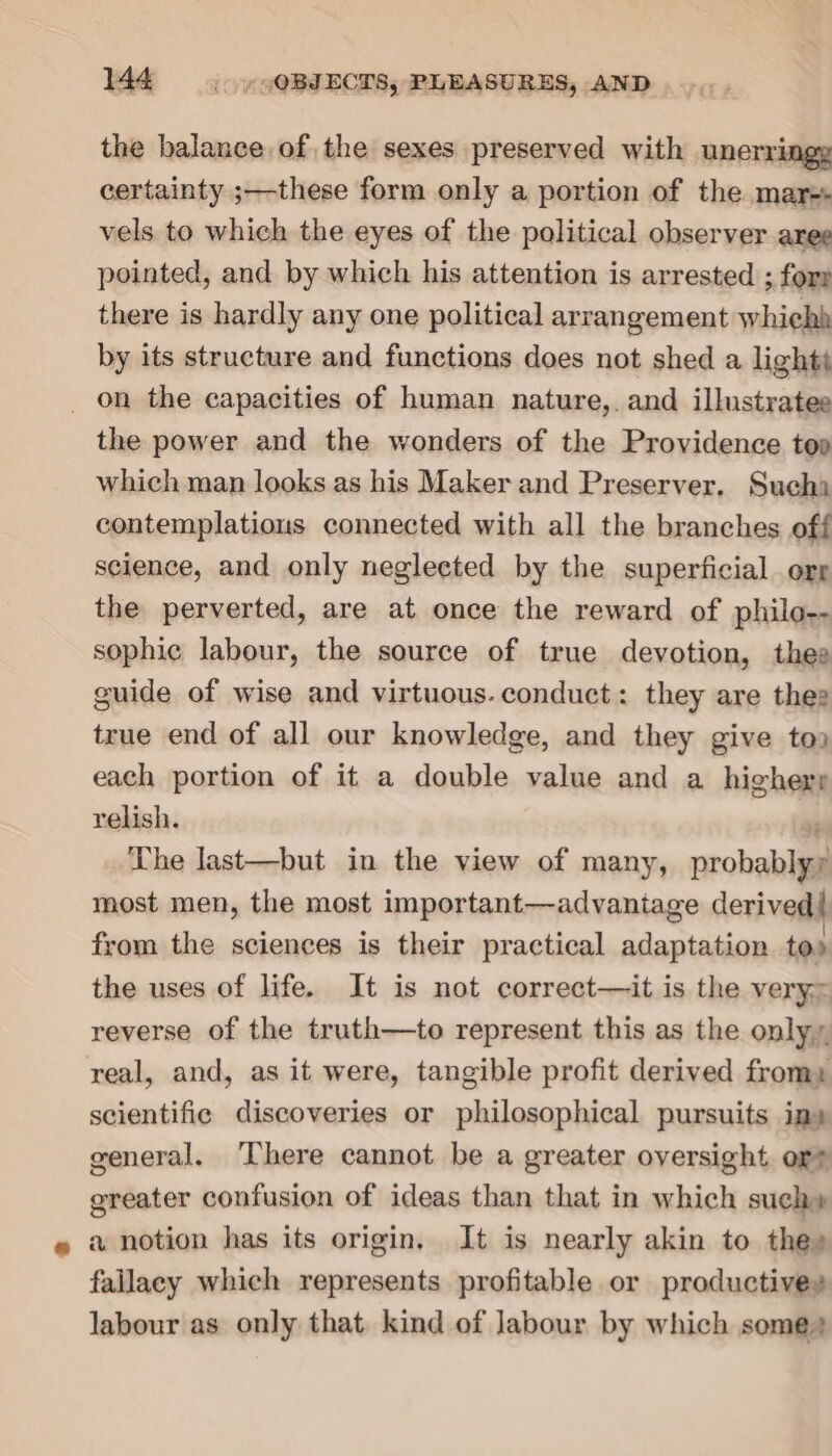 the balance of the sexes preserved with unerringy certainty ;—these form only a portion of the mar- vels to which the eyes of the political observer aree pointed, and by which his attention is arrested ; for there is hardly any one political arrangement whiehh by its structure and functions does not shed a lights _ on the capacities of human nature,. and illustrates the power and the wonders of the Providence top which man looks as his Maker and Preserver. Such contemplatious connected with all the branches off science, and only negleeted by the superficial org the perverted, are at once the reward of philo-- sophic labour, the source of true devotion, thee guide of wise and virtuous. conduct: they are thee true end of all our knowledge, and they give too each portion of it a double value and a highery relish. The last—but in the view of many, probablyy most men, the most important—advantage derived! from the sciences is their practical adaptation tos the uses of life. It is not correct—it is the very: reverse of the truth—to represent this as the only, real, and, as it were, tangible profit derived from: scientific discoveries or philosophical pursuits ims general, There cannot be a greater oversight or? greater confusion of ideas than that in which such» a notion has its origin, It is nearly akin to the» fallacy which represents profitable or productives labour as only that. kind of Jabour by which some)