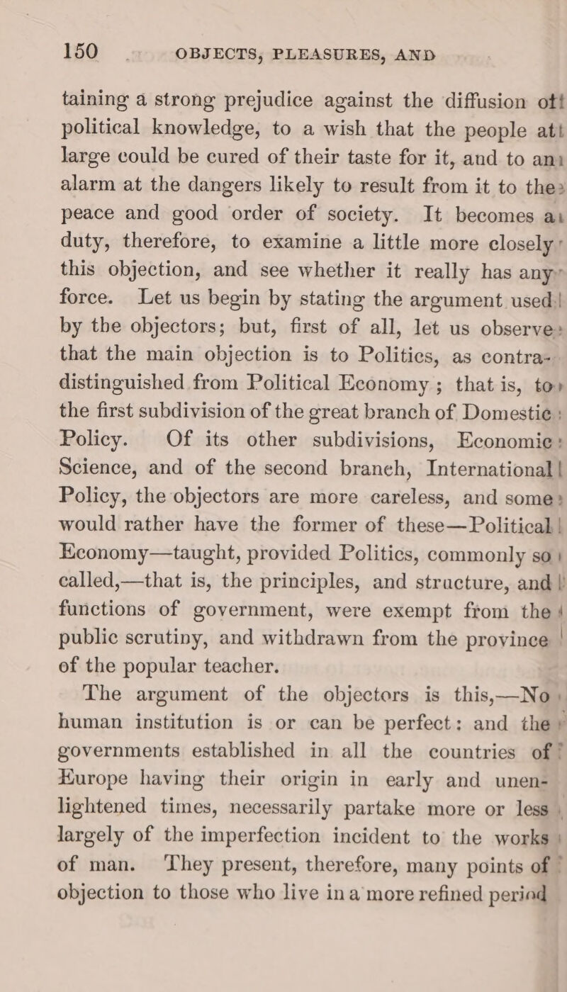 taining a strong prejudice against the diffusion ot! political knowledge, to a wish that the people att large could be cured of their taste for it, and to ani alarm at the dangers likely to result from it to the» peace and good order of society. It becomes ai duty, therefore, to examine a little more closely’ this objection, and see whether it really has any» force. Let us begin by stating the argument used by the objectors; but, first of all, let us observe» that the main objection is to Politics, as contra- distinguished from Political Economy ; that is, to» the first subdivision of the great branch of Domestie : Policy. Of its other subdivisions, Economie: Science, and of the second branch, International | Policy, the objectors are more careless, and some: would rather have the former of these— Political | Economy—taught, provided Politics, commonly so | called,—that is, the principles, and structure, and | functions of government, were exempt from the | public scrutiny, and withdrawn from the province | of the popular teacher. The argument of the objectors is this,—No» human institution is or can be perfect: and the» governments established in all the countries of ! Hurope having their origin in early and unen- lightened times, necessarily partake more or less » largely of the imperfection incident to the works | of man. ‘They present, therefore, many points of ” objection to those who live ina more refined periad