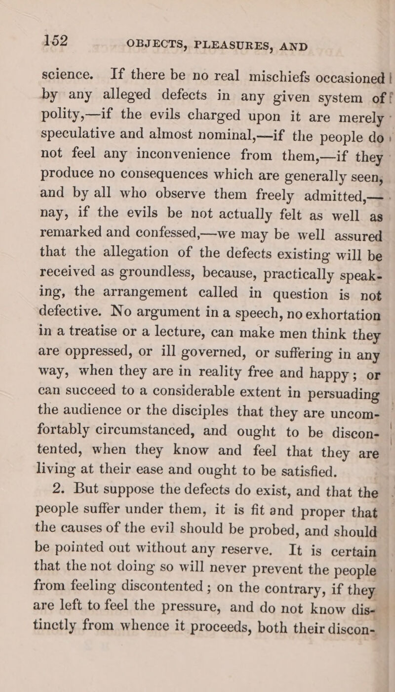 science. If there be no real mischiefs occasioned | polity,—if the evils charged upon it are merely speculative and almost nominal,—if the people do) not feel any inconvenience from them,—if they produce no consequences which are generally seen, nay, if the evils be not actually felt as well as remarked and confessed,—we may be well assured that the allegation of the defects existing will be received as groundless, because, practically speak- ing, the arrangement called in question is not defective. No argument ina speech, no exhortation in a treatise or a lecture, can make men think they are oppressed, or ill governed, or suffering in any way, when they are in reality free and happy; or fortably circumstanced, and ought to be discon- tented, when they know and feel that they are living at their ease and ought to be satisfied. 2. But suppose the defects do exist, and that the people suffer under them, it is fit and proper that the causes of the evil should be probed, and should be pointed out without any reserve, It is certain that the not doing so will never prevent the people from feeling discontented ; on the contrary, if they are left to feel the pressure, and do not know dis- tinctly from whence it proceeds, both their discon- oe