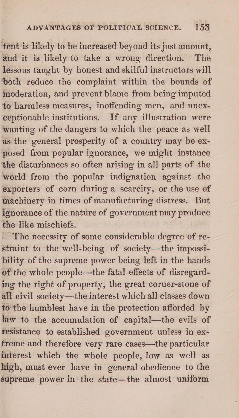 ‘tent is likely to be increased beyond its just amount, and it is likely to take a wrong direction. The lessous taught by honest and skilful instructors will both reduce the complaint within the bounds of moderation, and prevent blame from being imputed to harmless measures, inoffending men, and unex- ceptionable institutions. If any illustration were wanting of the dangers to which the peace as well as the general prosperity of a country may be ex- posed from popular ignorance, we might instance the disturbances so often arising in all parts of the world from the popular indignation against the exporters of corn during a scarcity, or the use of machinery in times of manufacturing distress. But ignorance of the nature of government may produce the like mischiefs. The necessity of some considerable degree of re- straint to the well-being of society—the impossi- bility of the supreme power being left in the hands of the whole people—the fatal effects of disregard- ing the right of property, the great corner-stone of all civil society—the interest which all classes down to the humblest have in the protection afforded by law to the accumulation of capital—the evils of resistance to established government unless in ex- treme and therefore very rare cases—the particular interest which the whole people, low as well as high, must ever have in general obedience to the supreme power in the state—the almost uniform