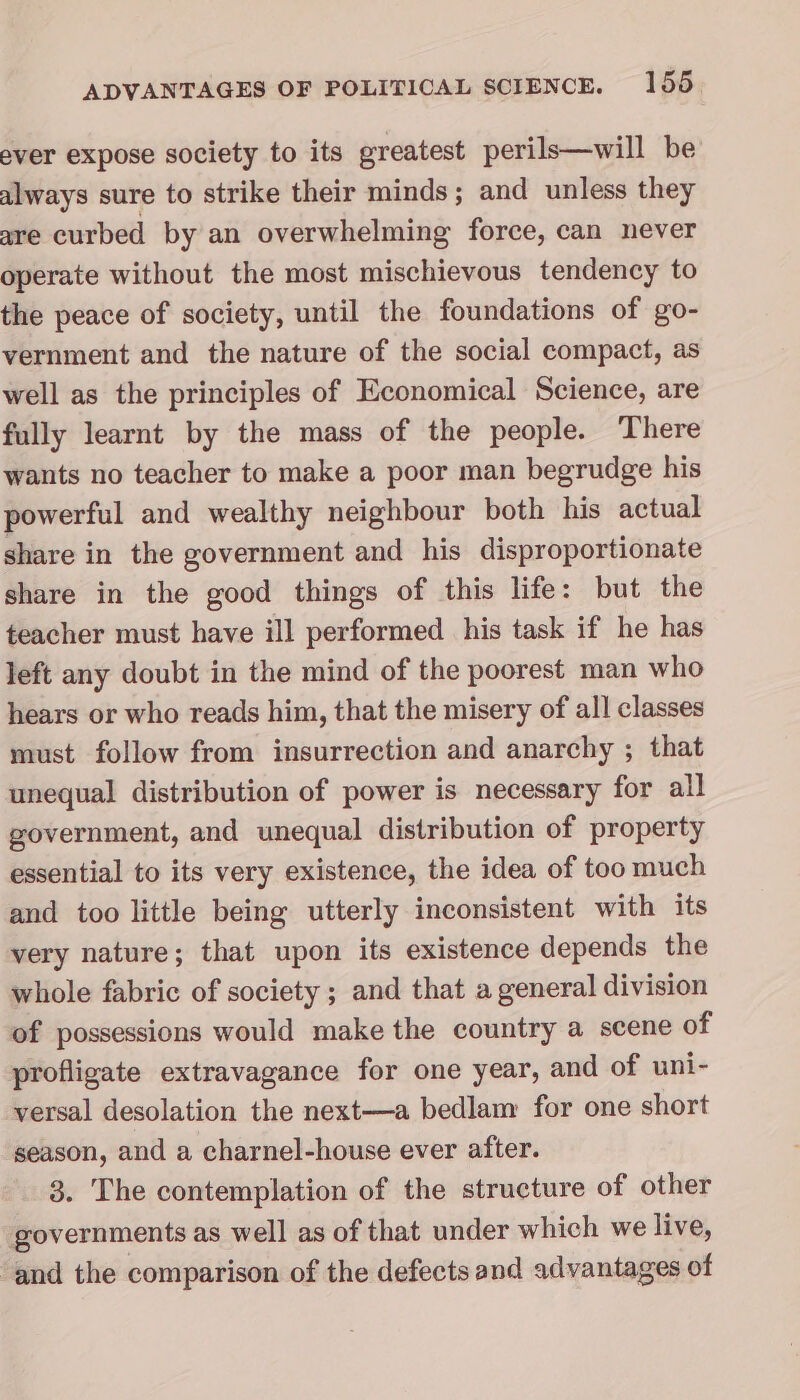 ever expose society to its greatest perils—will be always sure to strike their minds; and unless they are curbed by an overwhelming force, can never operate without the most mischievous tendency to the peace of society, until the foundations of go- vernment and the nature of the social compact, as well as the principles of Economical Science, are fully learnt by the mass of the people. There wants no teacher to make a poor man begrudge his powerful and wealthy neighbour both his actual share in the government and his disproportionate share in the good things of this life: but the teacher must have ill performed his task if he has left any doubt in the mind of the poorest man who hears or who reads him, that the misery of all classes must follow from insurrection and anarchy ; that unequal distribution of power is necessary for all government, and unequal distribution of property essential to its very existence, the idea of too much and too little being utterly inconsistent with its very nature; that upon its existence depends the whole fabric of society ; and that a general division of possessions would make the country a scene of profligate extravagance for one year, and of uni- versal desolation the next—a bedlam for one short season, and a charnel-house ever after. 3. The contemplation of the structure of other governments as well as of that under which we live, ‘and the comparison of the defects and advantages of