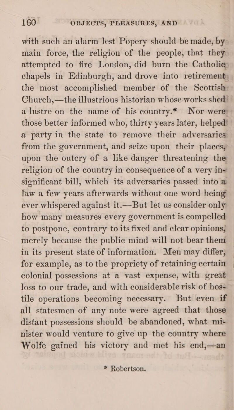 with such an alarm lest Popery should be made, by— main force, the religion of the people, that they: attempted to fire London, did burn the Catholic chapels in Edinburgh, and drove into retirement; the most accomplished member of the Scottish: Church,—the illustrious historian whose works shed” a lustre on the name of his country.* Nor were those better informed who, thirty years later, helped’ a party in the state to remove their adversaries from the government, and seize upon their places, upon the outcry of a like danger threatening the religion of the country in consequence of a very in= significant bill, which its adversaries passed into a law a few years afterwards without one word being ever whispered against it.—But let us consider only how many measures every government is compelled to postpone, contrary to its fixed and clear opinions, merely because the public mind will not bear them in its present state of information. Men may differ, for example, as to the propriety of retaining certain colonial possessions at a vast expense, with great loss to our trade, and with considerable risk of hos- tile operations becoming necessary. But even if all statesmen of any note were agreed that those distant possessions should be abandoned, what mi- nister would venture to give up the country where Wolfe gained his victory and met his end,—an * Robertson.