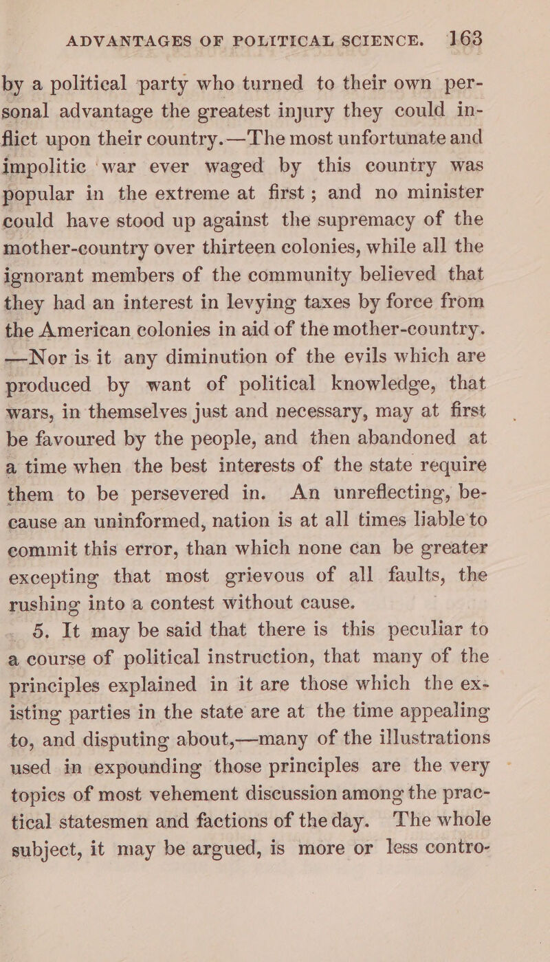 by a political party who turned to their own per- sonal advantage the greatest injury they could in- flict upon their country.—The most unfortunate and impolitic ‘war ever waged by this country was popular in the extreme at first ; and no minister could have stood up against the supremacy of the mother-country over thirteen colonies, while all the ignorant members of the community believed that they had an interest in levying taxes by force from the American colonies in aid of the mother-country. —Nor is it any diminution of the evils which are produced by want of political knowledge, that wars, in themselves just and necessary, may at first be favoured by the people, and then abandoned at a time when the best interests of the state require them to be persevered in. An unreflecting, be- cause an uninformed, nation is at all times liable to commit this error, than which none can be greater excepting that most grievous of all faults, the rushing into a contest without cause. 5. It may be said that there is this peculiar to a course of political instruction, that many of the principles explained in it are those which the ex- isting parties in the state are at the time appealing to, and disputing about,—many of the illustrations used in expounding those principles are the very topics of most vehement discussion among the prac- tical statesmen and factions of theday. The whole subject, it may be argued, is more or less contro-