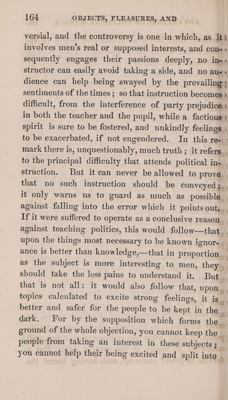 versial, and the controversy is one in which, as. itt involves men’s real or supposed interests, and cons» sequently engages their passions deeply, no in-- structor can easily avoid taking a side, and no aus» dience can help being swayed by the prevailing + sentiments of the times ; so that instruction becomes } difficult, from the interference of party prejudice: in both the teacher and the pupil, while a factious spirit is sure to be fostered, and unkindly feelings. | to be exacerbated, if not engendered. In this Tes mark there is, unquestionably, much truth ; it refers. to the principal difficulty that attends political in. struction. But it can never be allowed to prove that no such instruction should be conveyed;. it only warns us to guard as much as _ possible. against falling into the error which it points outs. If it were suffered to operate as a conclusive reason against teaching politics, this would follow—that. upon the things most necessary to be known ignor- ance is better than knowledge,—that in proportion. | as the subject is more interesting to men, they: should take the less pains to understand it. But. that is not all: it would also follow that, upon. topics calculated to excite strong feelings. it is. better and safer for the people to be kept in the. dark. For by the supposition which forms the, ground of the whole objection, you cannot keep the people from taking an interest in these subjects ; s you cannot help their being excited and split into