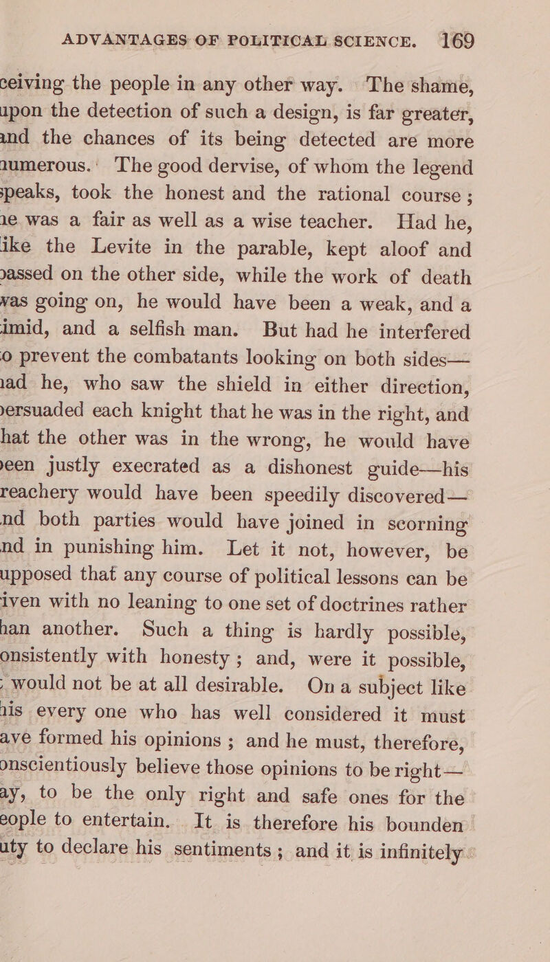 ceiving the people in any other way. The shame, upon the detection of such a design, is far greater, und the chances of its being detected are more numerous.’ The good dervise, of whom the legend speaks, took the honest and the rational course ; 1e.was a fair as well as a wise teacher. Had he, ike the Levite in the parable, kept aloof and gassed on the other side, while the work of death was going on, he would have been a weak, and a imid, and a selfish man. But had he interfered © prevent the combatants looking on both sides— 1ad he, who saw the shield in either direction, ersuaded each knight that he was in the right, and hat the other was in the wrong, he would have een justly execrated as a dishonest guide—his reachery would have been speedily discovered — nd both parties would have joined in scorning nd in punishing him. Let it not, however, be upposed that any course of political lessons can be iven with no leaning to one set of doctrines rather han another. Such a thing is hardly possible, onsistently with honesty ; and, were it possible, would not be at all desirable. Ona subject like ais every one who has well considered it must ave formed his opinions ; and he must, therefore, onscientiously believe those opinions to be right — ay, to be the only right and safe ones for the eople to entertain. It is therefore his bounden uty to declare his sentiments ; and it is infinitely.