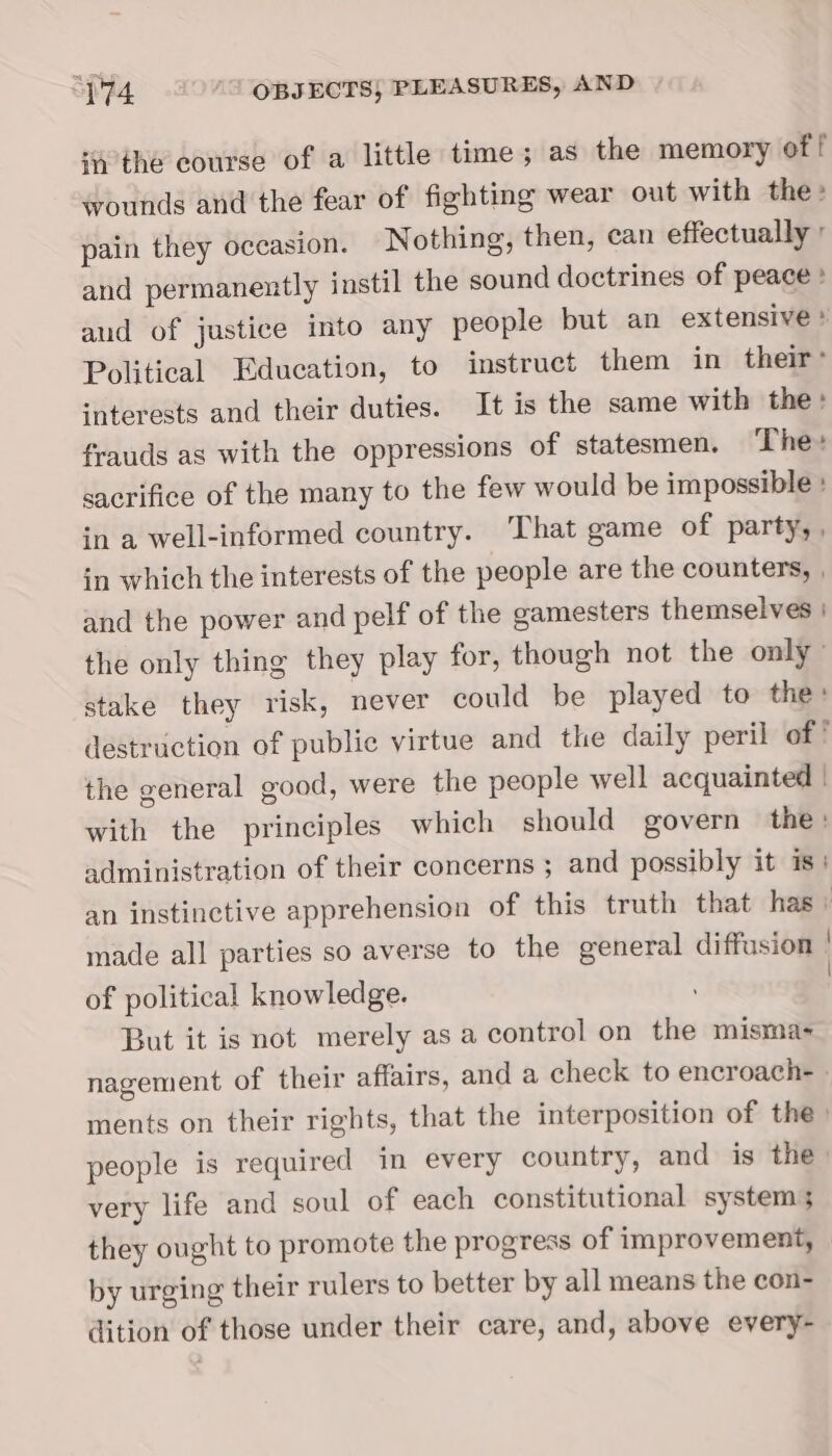 4 the course of a little time; as the memory of [ wounds and the fear of fighting wear out with the» pain they oceasion. Nothing, then, can effectually ° and permanently instil the sound doctrines of peace » aud of justice into any people but an extensive ’ Political Education, to instruct them in their’ ‘nterests and their duties. It is the same with the» frauds as with the oppressions of statesmen, The: sacrifice of the many to the few would be impossible : ina well-informed country. ‘That game of party, , in which the interests of the people are the counters, , and the power and pelf of the gamesters themselves | the only thing they play for, though not the only” stake they risk, never could be played to the: destruction of public virtue and the daily peril of the general good, were the people well acquainted | with the principles which should govern the : administration of their concerns ; and possibly it is! an instinctive apprehension of this truth that has ; made all parties so averse to the general diffusion of political knowledge. But it is not merely as a control on the misma- nagement of their affairs, and a check to encroach- » ments on their rights, that the interposition of the) people is required in every country, and is the very life and soul of each constitutional system; they ought to promote the progress of improvement, by urging their rulers to better by all means the con- dition of those under their care, and, above every-