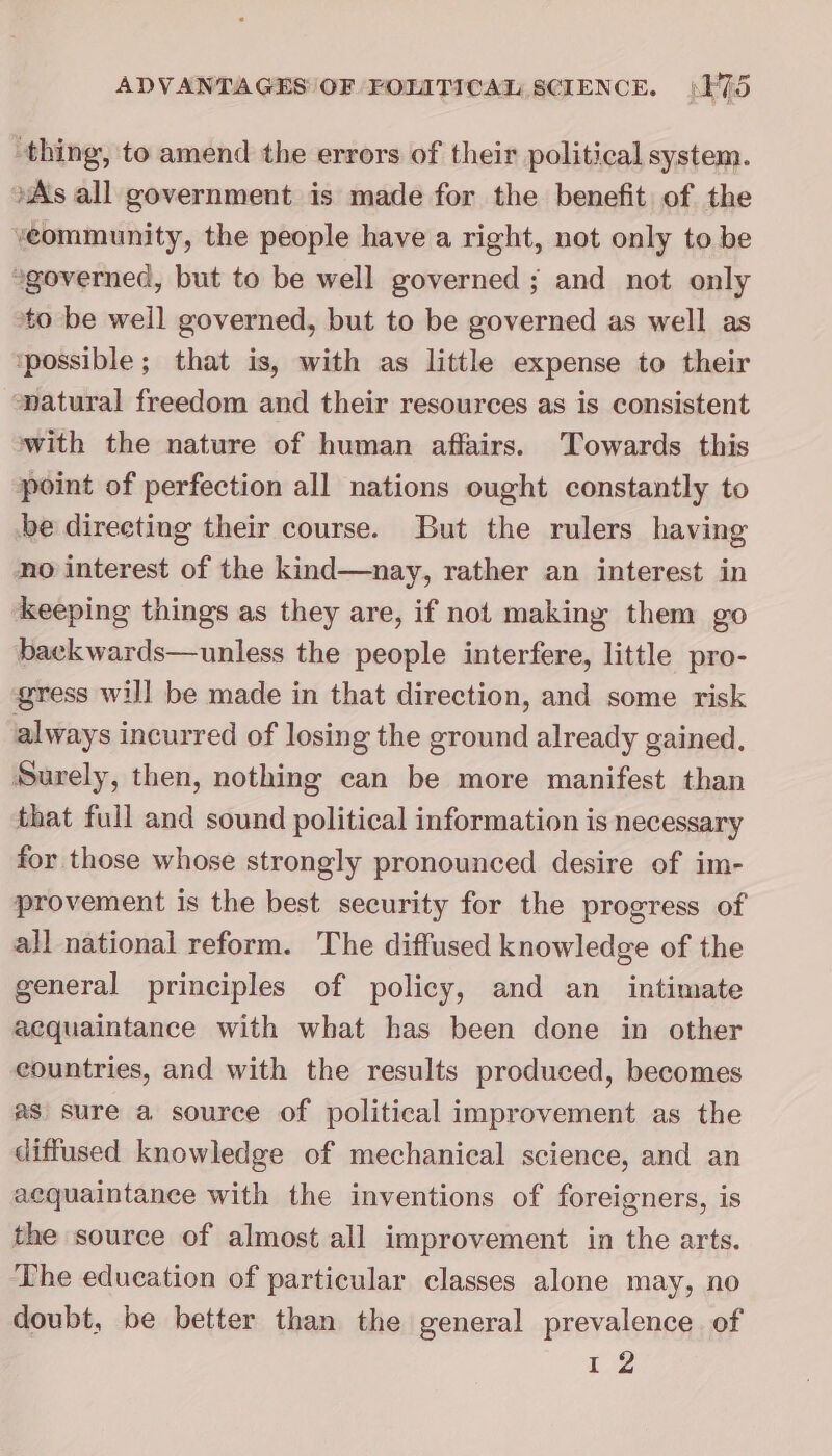 thing, to amend the errors of their political system. »As all government is made for the benefit of the veommunity, the people have a right, not only to be *governed, but to be well governed ; and not only ‘to be well governed, but to be governed as well as ‘possible; that is, with as little expense to their natural freedom and their resources as is consistent with the nature of human affairs. Towards this point of perfection all nations ought constantly to be directing their course. But the rulers having no interest of the kind—nay, rather an interest in keeping things as they are, if not making them go baekwards—unless the people interfere, little pro- gress will be made in that direction, and some risk always incurred of losing the ground already gained, Surely, then, nothing can be more manifest than that full and sound political information is necessary for those whose strongly pronounced desire of im- provement is the best security for the progress of all national reform. The diffused knowledge of the general principles of policy, and an intimate acquaintance with what has been done in other eountries, and with the results produced, becomes as sure a source of political improvement as the diffused knowledge of mechanical science, and an aequaintance with the inventions of foreigners, is the source of almost all improvement in the arts. The education of particular classes alone may, no doubt, be better than the general prevalence of er