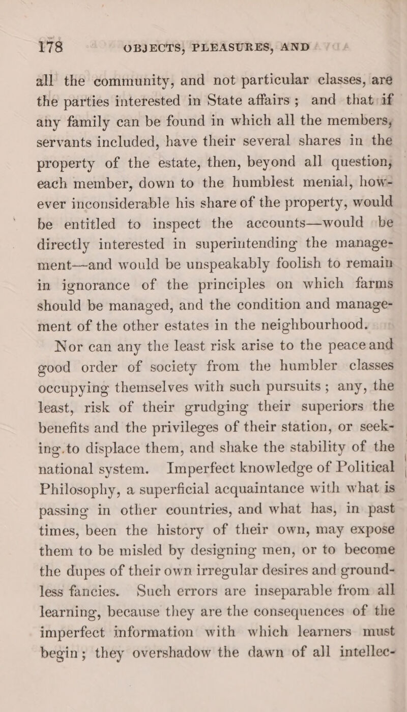 all the community, and not particular classes, are the parties interested in State affairs; and that if any family can be found in which all the members, servants included, have their several shares in the property of the estate, then, beyond all question, each member, down to the humblest menial, how- ever inconsiderable his share of the property, would be entitled to inspect the accounts—would be directly interested in superintending the manage- ment—and would be unspeakably foolish to remain in ignorance of the principles on which farms should be managed, and the condition and manage- ment of the other estates in the neighbourhood. Nor can any the least risk arise to the peace and good order of society from the humbler classes occupying themselves with such pursuits ; any, the least, risk of their grudging their superiors the benefits and the privileges of their station, or seek- national system. Imperfect knowledge of Political Philosophy, a superficial acquaintance with what is passing in other countries, and what has, in past times, been the history of their own, may expose them to be misled by designing men, or to become the dupes of their own irregular desires and ground- less fancies. Such errors are inseparable from all learning, because they are the consequences of the imperfect information with which learners must begin; they overshadow the dawn of all intellec-