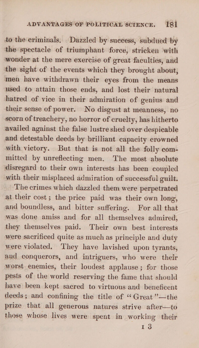 to the criminals. _Dazzled by success, subdued by ‘the spectacle of triumphant force, stricken with wonder at the mere exercise of great faculties, and the sight of the events which they brought about, men have withdrawn their eyes from the means used ¢o attain those ends, and lost their natural hatred of vice in their admiration of genius and their sense of power. No disgust at meanness, no scorn of treachery, no horror of cruelty, has hitherto availed against the false lustre shed over despicable and detestable deeds by brilliant capacity crowned with victory. But that is not all the folly com- mitted by unreflecting men. The most absolute disregard to their own interests has been coupled with their misplaced admiration of successful guilt. The crimes which dazzled them were perpetrated at their cost; the price paid was their own long, and boundless, and bitter suffering. For all that was done amiss and for all themselves admired, they themselves paid. Their own best interests were sacrificed quite as much as principle and duty were violated. They have lavished upon tyrants, and conquerors, and intriguers, who were their worst enemies, their loudest applause ; for those pests of the world reserving the fame that should have been kept sacred to virtuous and beneficent deeds; and confining the title of “Great ””—the prize that all generous natures strive after—to those whose lives were spent in working their 13