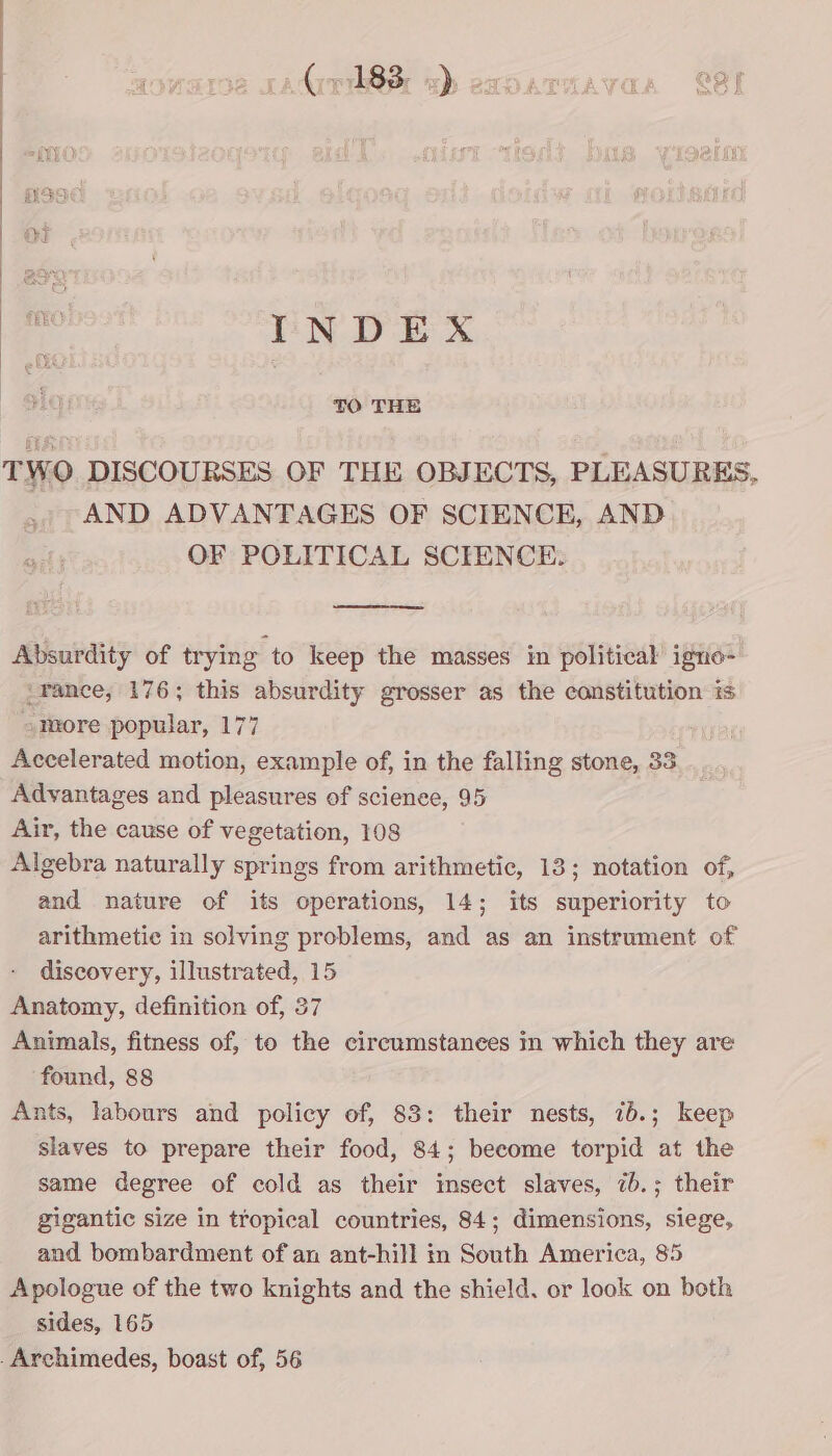 ) ) INDEX TO THE TWO DISCOURSES OF THE OBJECTS, PLEASURES, AND ADVANTAGES OF SCIENCE, AND OF POLITICAL SCIENCE. Absurdity of trying to keep the masses in political igno- ‘rance, 176; this absurdity grosser as the constitution is «more popular, 177 Accelerated motion, example of, in the falling stone, 33 Advantages and pleasures of scienee, 95 Air, the cause of vegetation, 108 Algebra naturally springs from arithmetic, 13; notation of, and nature of its operations, 14; its superiority to arithmetic in solving problems, and as an instrument of discovery, illustrated, 15 Anatomy, definition of, 37 Animals, fitness of, to the circumstances in which they are found, 88 Ants, labours and policy of, 83: their nests, 76.; keep slaves to prepare their food, 84; become torpid at the same degree of cold as their insect slaves, 7b.; their gigantic size in tropical countries, 84; dimensions, siege, and bombardment of an ant-hill in South America, 85 Apologue of the two knights and the shield. or look on both sides, 165 .Archimedes, boast of, 56