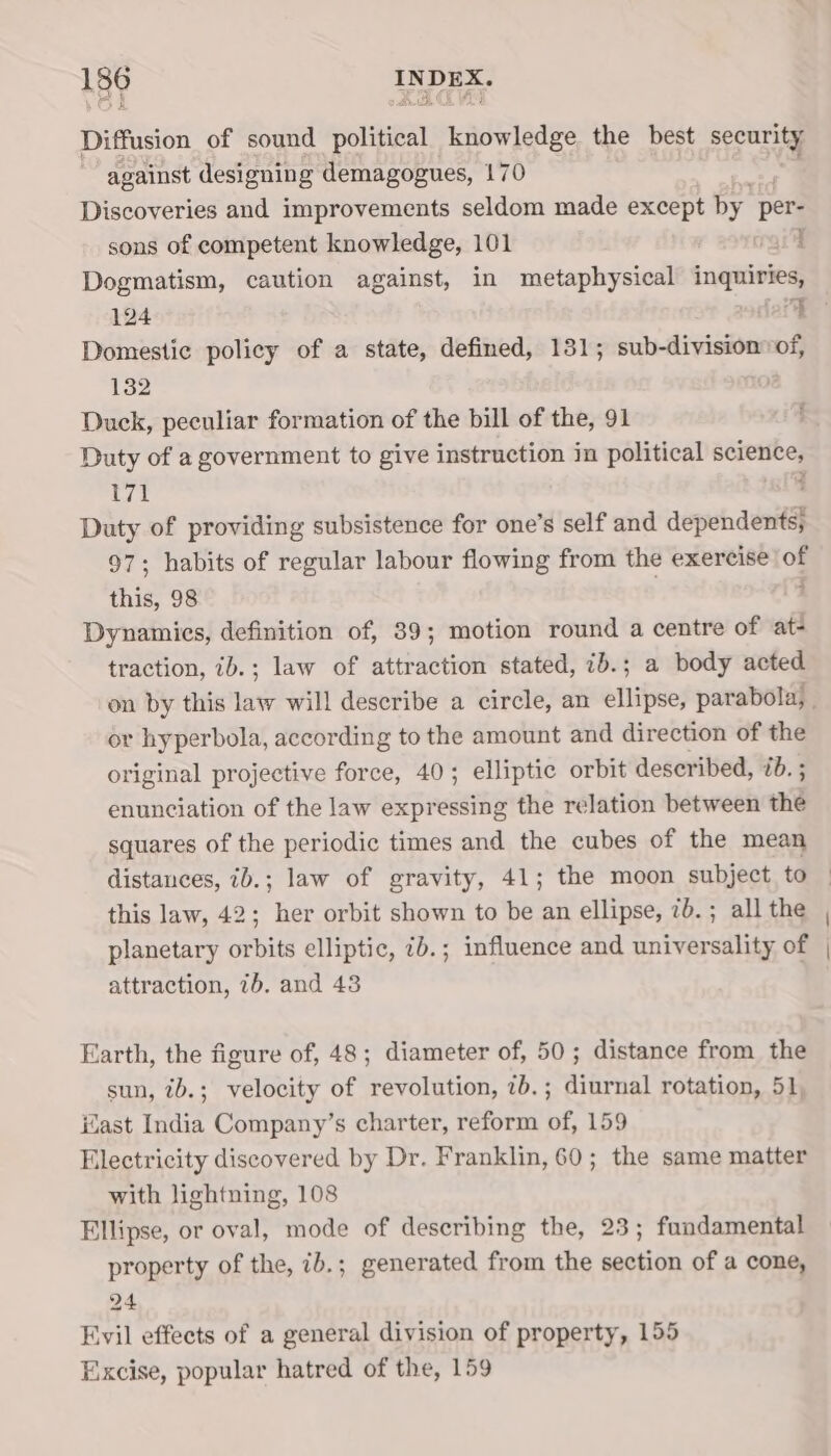 Diffusion of sound political knowledge the best security against designing demagogues, 170 Discoveries and improvements seldom made except by per- sons of competent knowledge, 101 rail Dogmatism, caution against, in metaphysical inquiries, 124 &lt;c Domestic policy of a state, defined, 131; sub-division»of, 132 1 Duck, peculiar formation of the bill of the, 91 Duty of a government to give instruction in political science, 171 ' Duty of providing subsistence for one’s self and dependents; 97; habits of regular labour flowing from the exercise of this, 98 4 Dynamics, definition of, 89; motion round a centre of at- traction, ib.; law of attraction stated, ib.; a body acted on by this law will describe a circle, an ellipse, parabola, . or hyperbola, according to the amount and direction of the original projective force, 40; elliptic orbit described, éb. ; enunciation of the law expressing the relation between tnd squares of the periodic times and the cubes of the mean distances, ib.; law of gravity, 41; the moon subject to this law, 42; her orbit shown to be an ellipse, 7b. ; all the planetary orbits elliptic, 7b.; influence and universality of attraction, 7b. and 43 Earth, the figure of, 48; diameter of, 50; distance from the sun, ib.; velocity of revolution, 7b.; diurnal rotation, 51, ast India Company’s charter, reform of, 159 Electricity discovered by Dr. Franklin, 60; the same matter with lightning, 108 Ellipse, or oval, mode of describing the, 23; fundamental property of the, ib.; generated from the section of a cone, 24 Evil effects of a general division of property, 155 Excise, popular hatred of the, 159