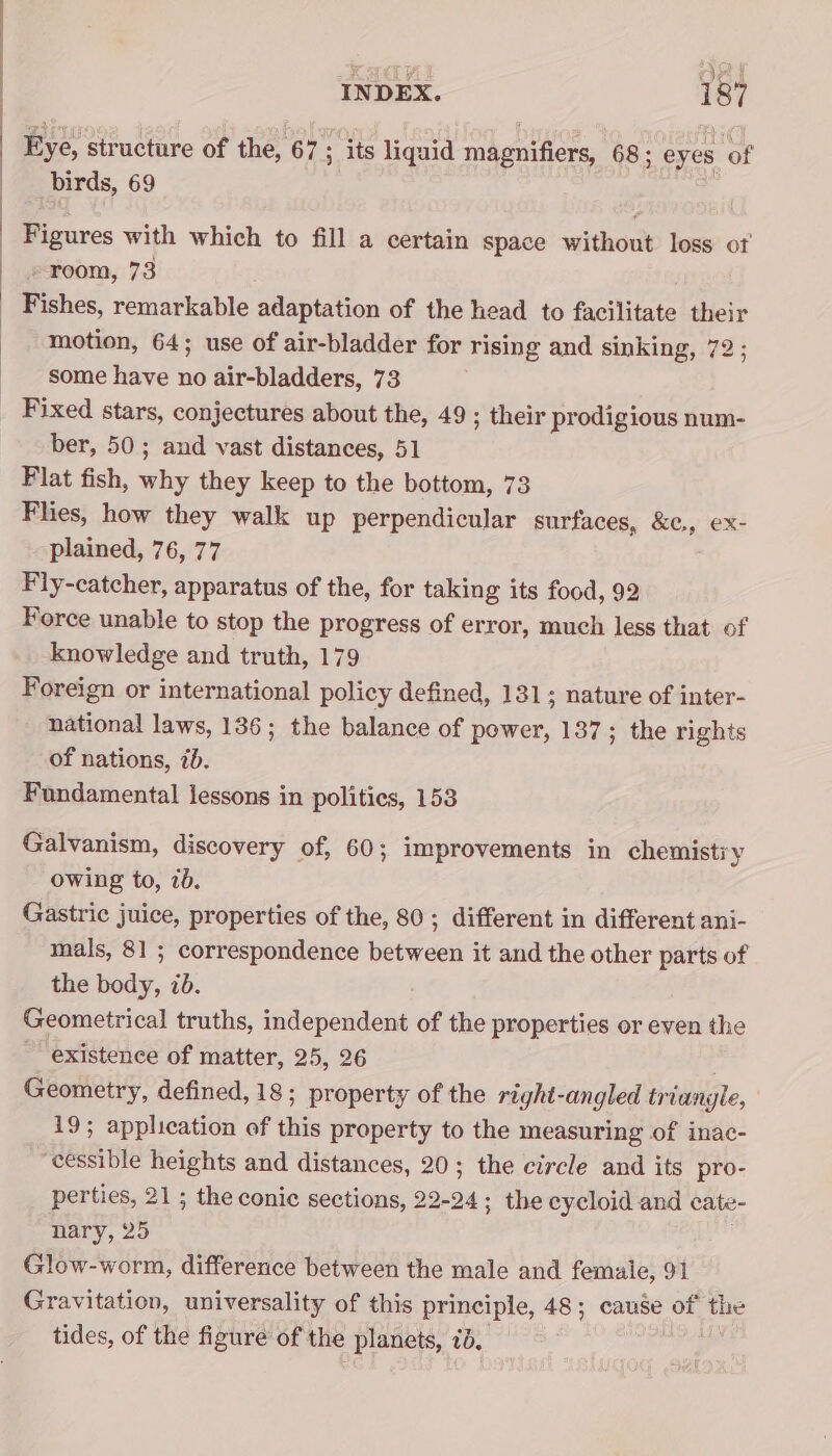 Eye, structure of the, 67 s its liquid magnifiers, 68; eyes of birds, 69 Figures with which to fill a certain space without loss ot - room, 73 Fishes, remarkable adaptation of the head to facilitate their motion, 64; use of air-bladder for rising and sinking, 72 ; some have no air-bladders, 73 Fixed stars, conjectures about the, 49 ; their prodigious num- ber, 50; and vast distances, 51 Flat fish, why they keep to the bottom, 73 Flies, how they walk up perpendicular surfaces, &amp;¢,, ex- plained, 76, 77 Fly-catcher, apparatus of the, for taking its food, 92 Force unable to stop the progress of error, much less that of knowledge and truth, 179 Foreign or international policy defined, 131; nature of inter- national laws, 136; the balance of power, 137; the rights of nations, 7d. Fundamental lessons in polities, 153 Galvanism, discovery of, 60; improvements in chemisti y owing to, 7. Gastric juice, properties of the, 80; different in different ani- mals, 81 ; correspondence between it and the other parts of the body, ib. Geometrical truths, independent of the properties or even the ~ existence of matter, 25, 26 Geometry, defined, 18; property of the right-angled triangle, 19; application of this property to the measuring of inac- ‘cessible heights and distances, 20; the circle and its pro- perties, 21 ; the conic sections, 22-24; the cycloid and cate- nary, 25 Glow-worm, difference between the male and femaie, 91 Gravitation, universality of this principle, 48; cause of the tides, of the figure of the planets, 7d.