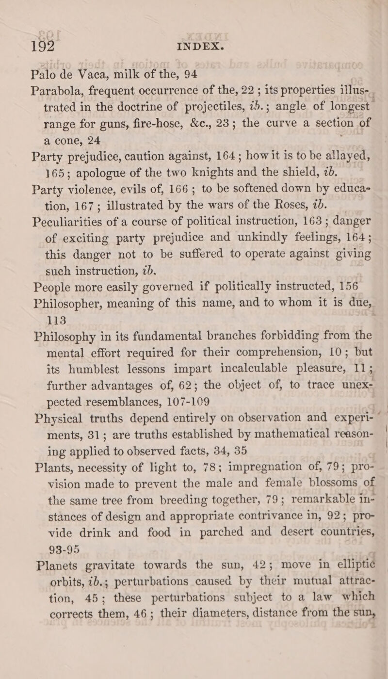 Palo de Vaca, milk of the, 94 Parabola, frequent occurrence of the, 22 ; its properties illus-_, trated in the doctrine of projectiles, 75.; angle of longest range for guns, fire-hose, &amp;c., 23; the curve a spction of a cone, 24 Party prejudice, caution against, 164; how it is to be allayed, 165; apologue of the two knights and the shield, 7d. Party violence, evils of, 166 ; to be softened down by educa- tion, 167; illustrated by the wars of the Roses, 7d. Peculiarities of a course of political instruction, 163 ; ; danger of exciting party prejudice and unkindly Pare 164; this danger not to be suffered to operate against giving such instruction, 7b. People more easily governed if politically instructed, 156 Philosopher, meaning of this name, and to whom it is due, 113 * Philosophy in its fundamental branches forbidding from the mental effort required for their comprehension, 10; but its humblest lessons impart incalculable pleasure, 11; further advantages of, 62; the object of, to trace unex- pected resemblances, 107-109 | Physical truths depend entirely on observation and wisiled ; ments, 31; are truths established by mathematical reason- ing applied to observed facts, 34, 35 Plants, necessity of light to, 78; impregnation of, 79; pro- vision made to prevent the male and female blossoms of the same tree from breeding together, 79; remarkable in- stances of design and appropriate contrivance in, 92; pro- vide drink and food in parched and desert countries, 93-95 Planets gravitate towards the sun, 42; move in elliptic orbits, 7b.; perturbations caused by their mutual attrac- tion, 45; these perturbations subject to a law which corrects them, 46; their diameters, distance from the sun,