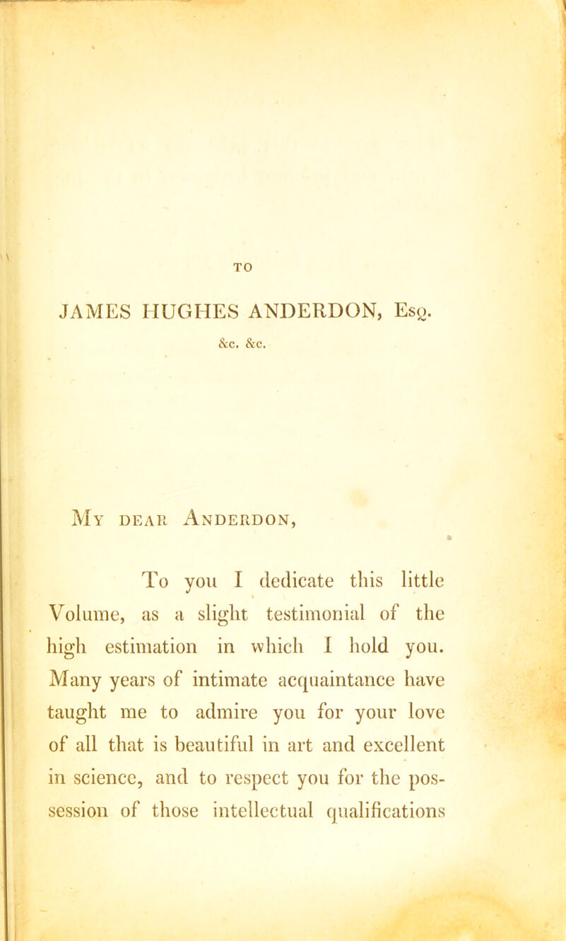 TO JAMES HUGHES ANDERDON, Esq. &c. &c. My dear Anderdon, To you I dedicate this little Volume, as a slight testimonial of the high estimation in which I hold you. Many years of intimate acquaintance have taught me to admire you for your love of all that is beautiful in art and excellent in science, and to respect you for the pos- session of those intellectual qualifications