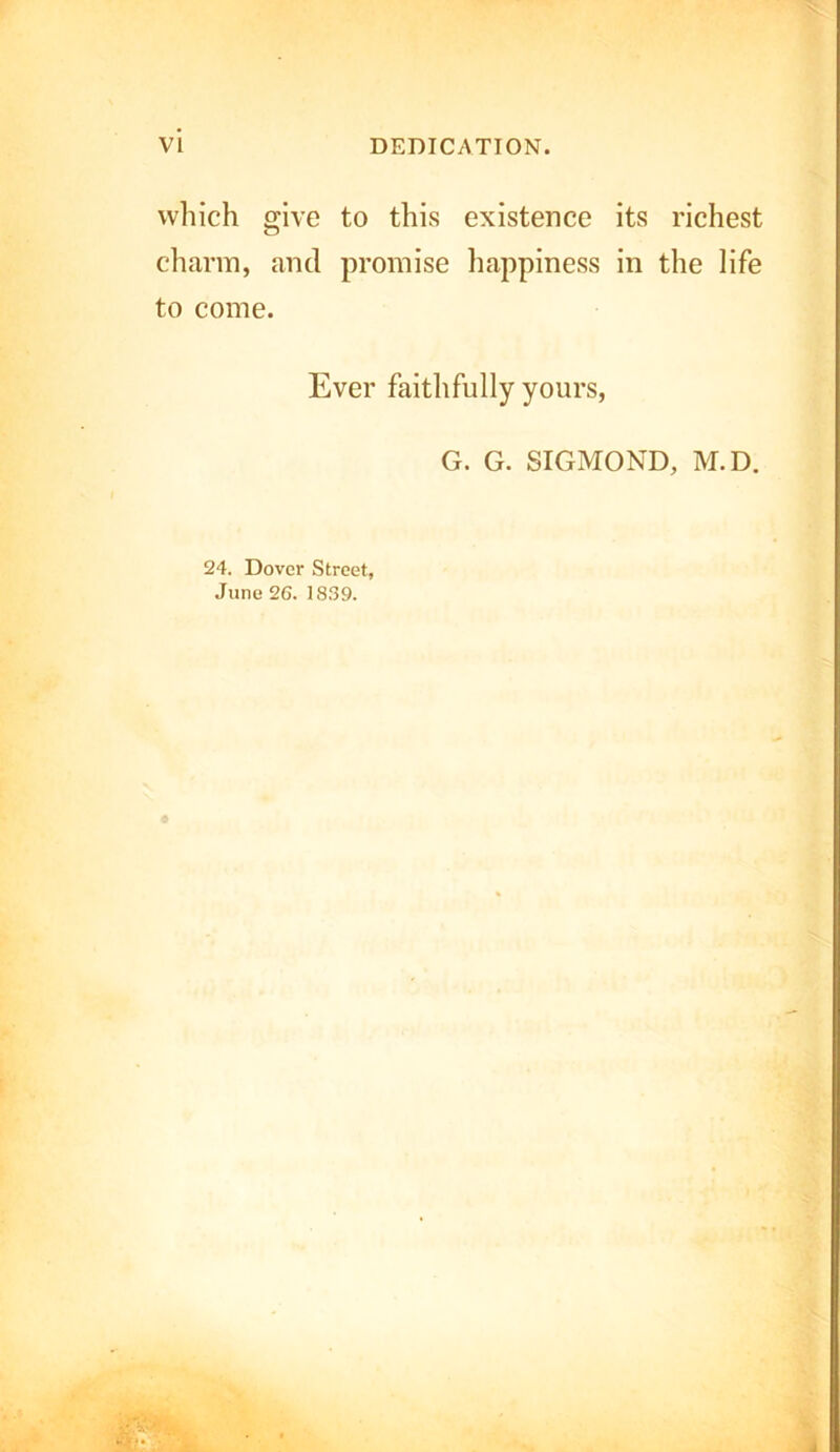 VI DEDICATION. which give to this existence its richest charm, and promise happiness in the life to come. Ever faithfully yours, G. G. 3IGMOND, M.D. 24. Dover Street, June 26. 1839.
