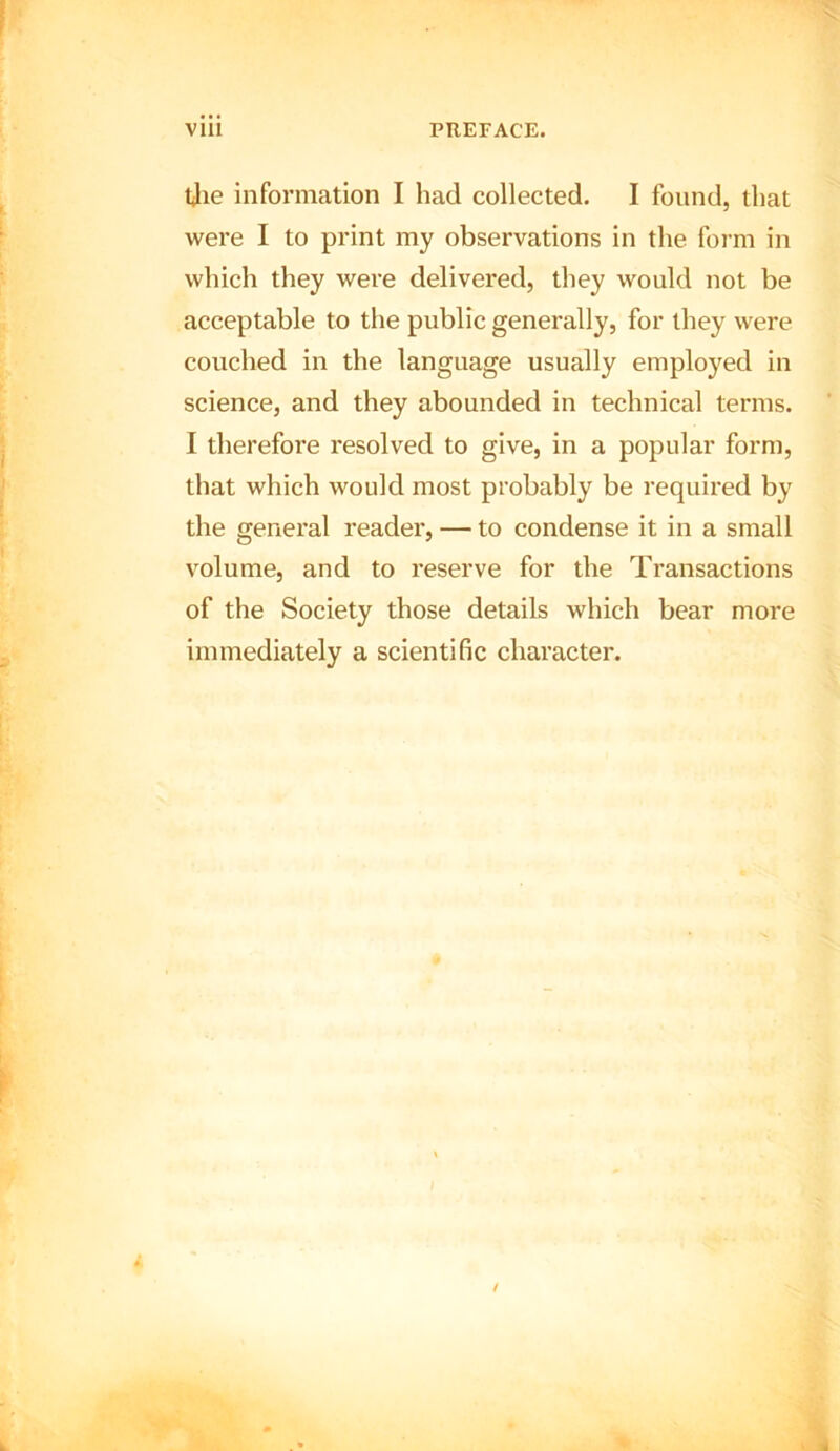 tjie information I had collected. I found, that were I to print my observations in the form in which they were delivered, they would not be acceptable to the public generally, for they were couched in the language usually employed in science, and they abounded in technical terms. I therefore resolved to give, in a popular form, that which would most probably be required by the general reader, — to condense it in a small volume, and to reserve for the Transactions of the Society those details which bear more immediately a scientific character.