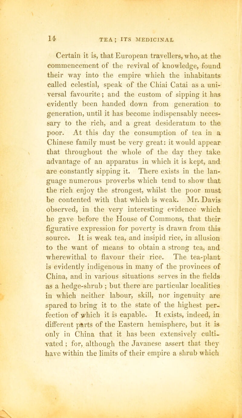 14- Certain it is, that European travellers, who, at the commencement of the revival of knowledge, found their way into the empire which the inhabitants called celestial, speak of the Chiai Catai as a uni- versal favourite; and the custom of sipping it has evidently been handed down from generation to generation, until it has become indispensably neces- sary to the rich, and a great desideratum to the poor. At this day the consumption of tea in a Chinese family must be very great: it would appear that throughout the whole of the day they take advantage of an apparatus in which it is kept, and are constantly sipping it. There exists in the lan- guage numerous proverbs which tend to show that the rich enjoy the strongest, whilst the poor must be contented with that which is weak. Mr. Davis observed, in the very interesting evidence which he gave before the House of Commons, that their figurative expression for poverty is drawn from this source. It is weak tea, and insipid rice, in allusion to the want of means to obtain a strong tea, and wherewithal to flavour their rice. The tea-plant is evidently indigenous in many of the provinces of China, and in various situations serves in the fields as a hedge-shrub ; but there are particular localities in which neither labour, skill, nor ingenuity are spared to bring it to the state of the highest per- fection of which it is capable. It exists, indeed, in different parts of the Eastern hemisphere, but it is only in China that it has been extensively culti- vated ; for, although the Javanese assert that they have within the limits of their empire a shrub which