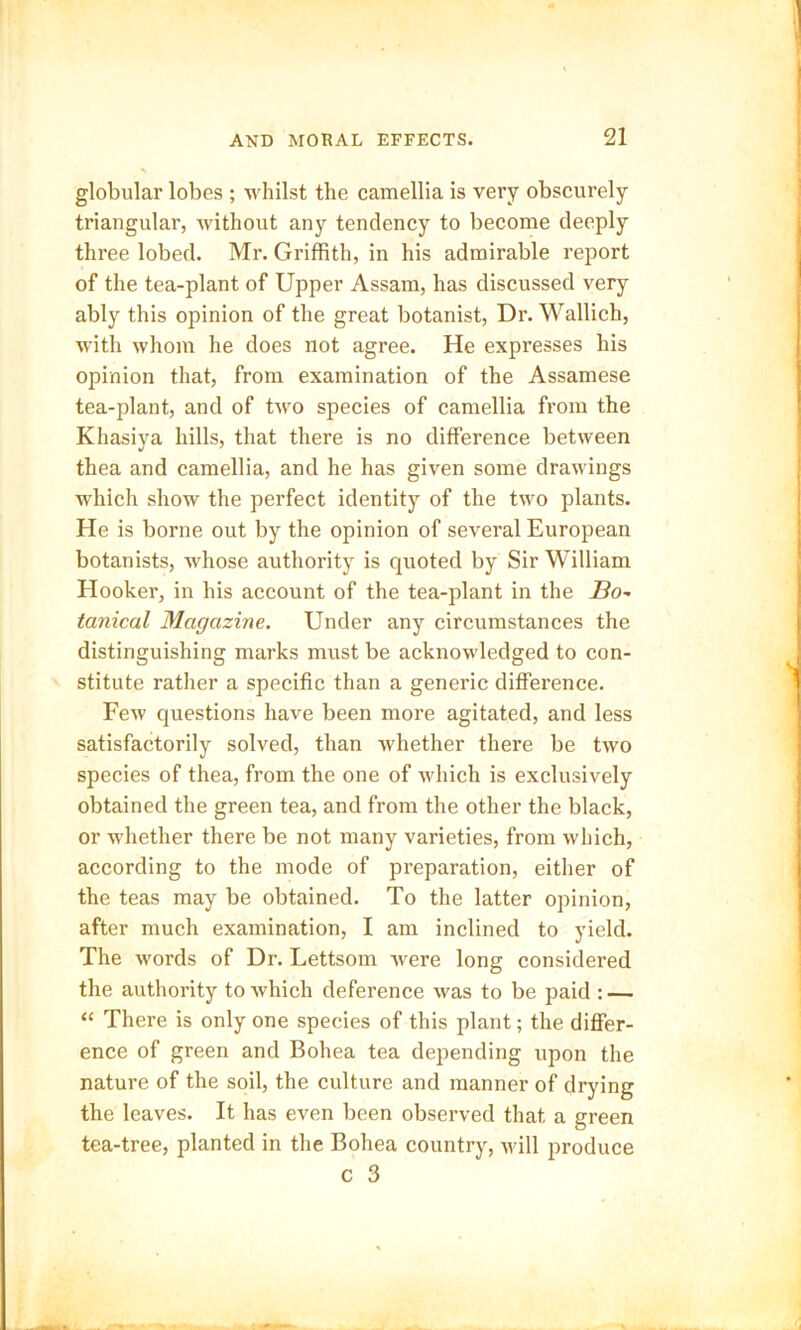 globular lobes ; whilst the camellia is very obscurely triangular, without any tendency to become deeply three lobed. Mr. Griffith, in his admirable report of the tea-plant of Upper Assam, has discussed very ably this opinion of the great botanist, Dr. Wallich, with whom he does not agree. He expresses his opinion that, from examination of the Assamese tea-plant, and of two species of camellia from the Khasiya hills, that there is no difference between thea and camellia, and he has given some drawings which show the perfect identity of the two plants. He is borne out by the opinion of several European botanists, whose authority is quoted by Sir William Hooker, in his account of the tea-plant in the Bo~ tanical Magazine. Under any circumstances the distinguishing marks must be acknowledged to con- stitute rather a specific than a generic difference. Few questions have been more agitated, and less satisfactorily solved, than whether there be two species of thea, from the one of which is exclusively obtained the green tea, and from the other the black, or whether there be not many varieties, from which, according to the mode of preparation, either of the teas may be obtained. To the latter opinion, after much examination, I am inclined to yield. The words of Dr. Lettsom were long considered the authority to which deference was to be paid : — “ There is only one species of this plant; the differ- ence of green and Bohea tea depending upon the nature of the soil, the culture and manner of drying the leaves. It has even been observed that a green tea-tree, planted in the Bohea country, will produce c 3