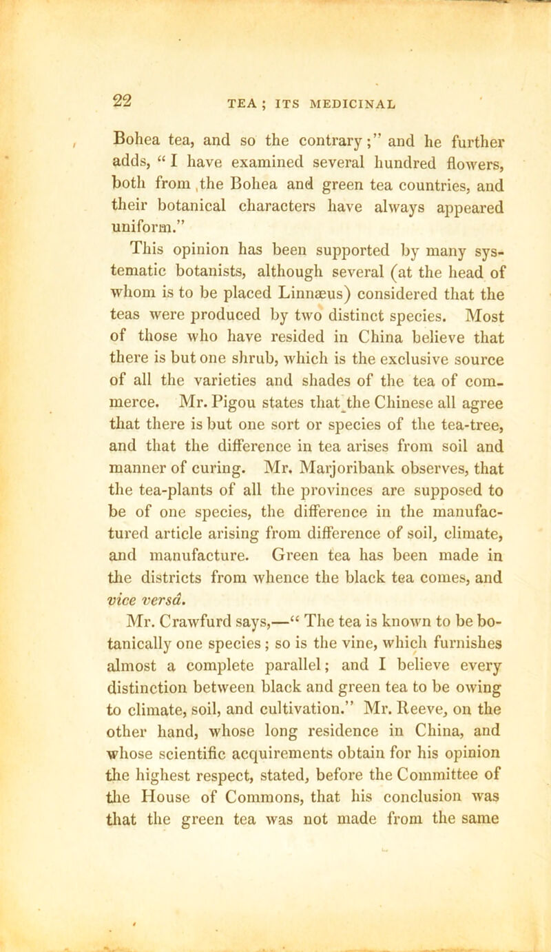 Bohea tea, and so the contrary;” and he further adds, “ I have examined several hundred flowers, both from ,the Bohea and green tea countries, and their botanical characters have always appeared uniform.” This opinion has been supported by many sys- tematic botanists, although several (at the head of whom is to be placed Linnaeus) considered that the teas were produced by two distinct species. Most of those who have resided in China believe that there is but one shrub, which is the exclusive source of all the varieties and shades of the tea of com- merce. Mr. Pigou states that the Chinese all agree that there is but one sort or species of the tea-tree, and that the difference in tea arises from soil and manner of curing. Mr. Marjoribank observes, that the tea-plants of all the provinces are supposed to be of one species, the difference in the manufac- tured article arising from difference of soil, climate, and manufacture. Green tea has been made in the districts from whence the black tea comes, and vice versa. Mr. Crawfurd says,—“ The tea is known to be bo- tanically one species; so is the vine, which furnishes almost a complete parallel; and I believe every distinction between black and green tea to be owing to climate, soil, and cultivation.” Mr. Reeve, on the other hand, whose long residence in China, and whose scientific acquirements obtain for his opinion the highest respect, stated, before the Committee of the House of Commons, that his conclusion wras that the green tea was not made from the same