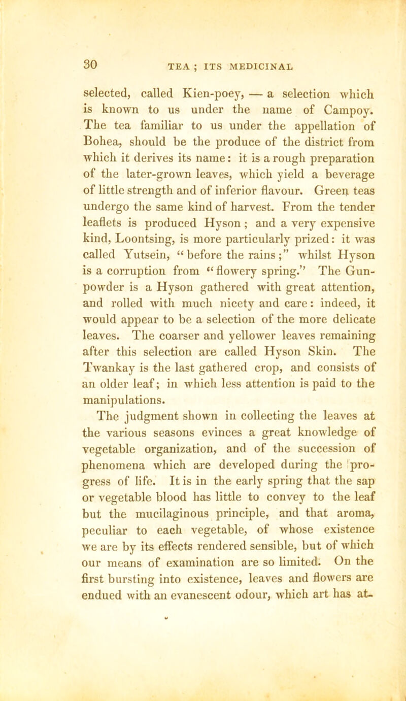 selected, called Kien-poey, — a selection which is known to us under the name of Campoy. The tea familiar to us under the appellation of Bohea, should be the produce of the district from which it derives its name: it is a rough preparation of the later-grown leaves, which yield a beverage of little strength and of inferior flavour. Green teas undergo the same kind of harvest. From the tender leaflets is produced Hyson ; and a very expensive kind, Loontsing, is more particularly prized: it was called Yutsein, “ before the rains whilst Hyson is a corruption from “ flowery spring.’’ The Gun- powder is a Hyson gathered with great attention, and rolled with much nicety and care: indeed, it would appear to be a selection of the more delicate leaves. The coarser and yellower leaves remaining after this selection are called Hyson Skin. The Twankay is the last gathered crop, and consists of an older leaf; in which less attention is paid to the manipulations. The judgment shown in collecting the leaves at the various seasons evinces a great knowledge of vegetable organization, and of the succession of phenomena which are developed during the pro- gress of life. It is in the early spring that the sap or vegetable blood has little to convey to the leaf but the mucilaginous principle, and that aroma, peculiar to each vegetable, of whose existence we are by its effects rendered sensible, but of which our means of examination are so limited. On the first bursting into existence, leaves and flowers are endued with an evanescent odour, which art has at-